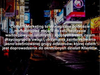 Content Marketing to strategiczne podejścieContent Marketing to strategiczne podejście
marketingowe mające na celu tworzeniemarketingowe mające na celu tworzenie
wartościowych, istotnych i spójnych treści, celemwartościowych, istotnych i spójnych treści, celem
przyciągnięcia uwagi i utrzymania zainteresowaniaprzyciągnięcia uwagi i utrzymania zainteresowania
jasno zdefiniowanej grupy odbiorców, której celemjasno zdefiniowanej grupy odbiorców, której celem
jest doprowadzenie do określonych działań Klientów.jest doprowadzenie do określonych działań Klientów.
 