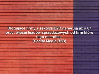 Blogujące firmy z sektora B2B generują aż o 67Blogujące firmy z sektora B2B generują aż o 67
proc. więcej leadów sprzedażowych od firm któreproc. więcej leadów sprzedażowych od firm które
tego nie robiątego nie robią
(Social Media B2B)(Social Media B2B)
 