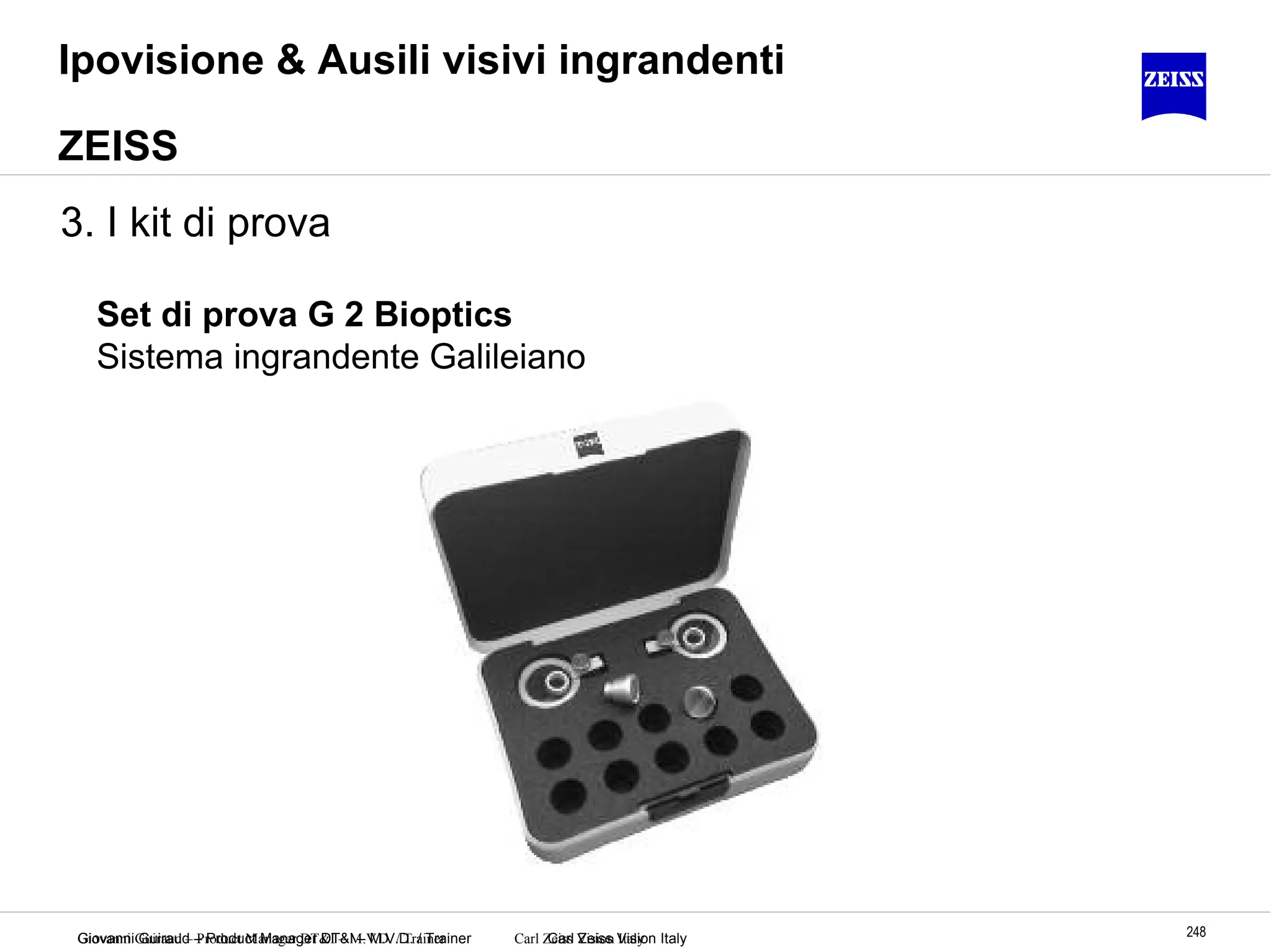 Giovanni Guiraud – Product Manager DT&I – M.V.D. / Trainer Carl Zeiss Vision Italy 248Giovanni Guiraud – Product Manager DT&I – M.V.D. / Trainer Carl Zeiss Vision Italy
Set di prova G 2 Bioptics
Sistema ingrandente Galileiano
Ipovisione & Ausili visivi ingrandenti
ZEISS
3. I kit di prova
 