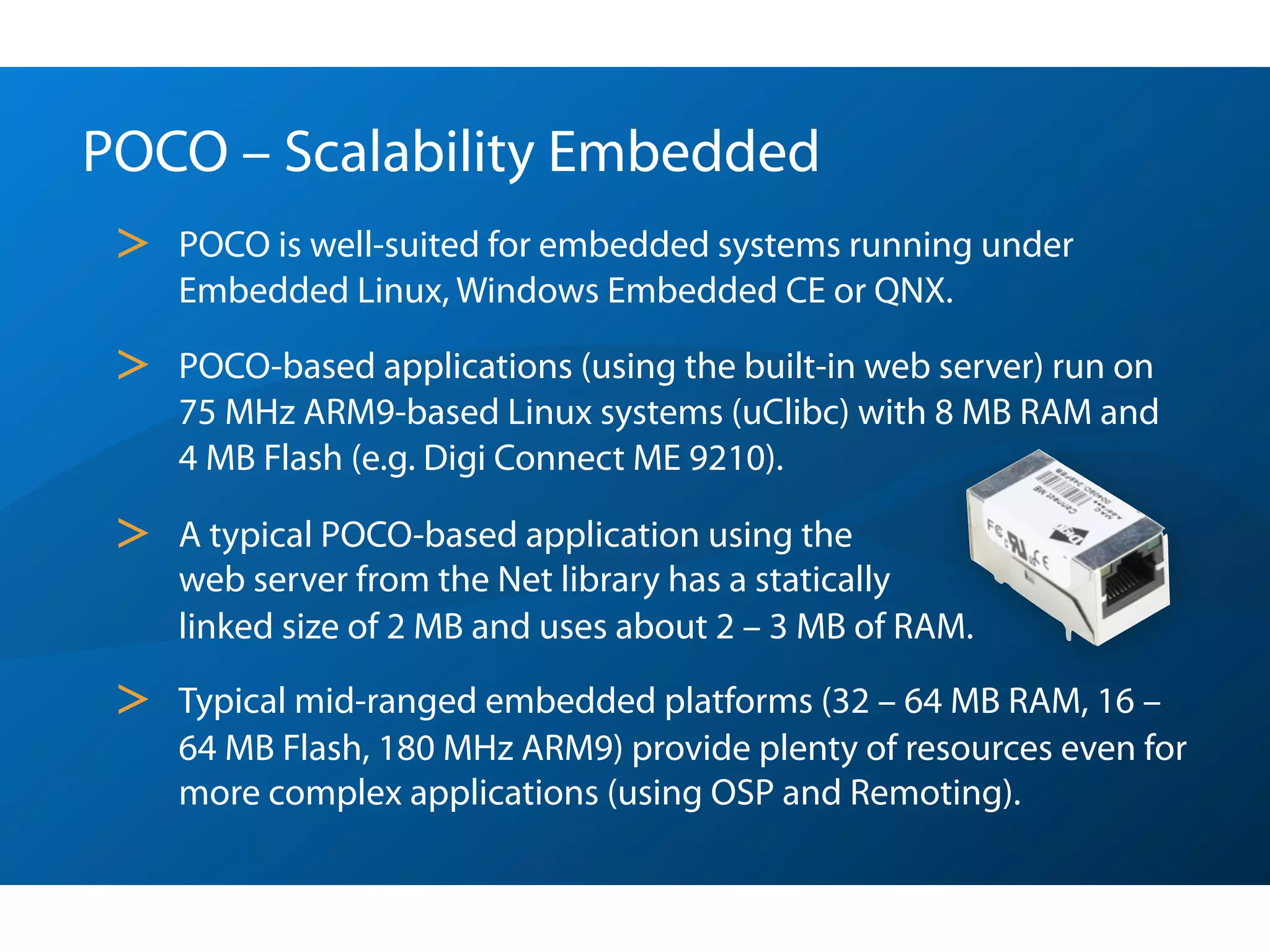 POCO – Scalability Embedded
 >   POCO is well-suited for embedded systems running under
     Embedded Linux, Windows Embedded CE or QNX.

 >   POCO-based applications (using the built-in web server) run on
     75 MHz ARM9-based Linux systems (uClibc) with 8 MB RAM and
     4 MB Flash (e.g. Digi Connect ME 9210).

 >   A typical POCO-based application using the
     web server from the Net library has a statically
     linked size of 2 MB and uses about 2 – 3 MB of RAM.

 >   Typical mid-ranged embedded platforms (32 – 64 MB RAM, 16 –
     64 MB Flash, 180 MHz ARM9) provide plenty of resources even for
     more complex applications (using OSP and Remoting).
 
