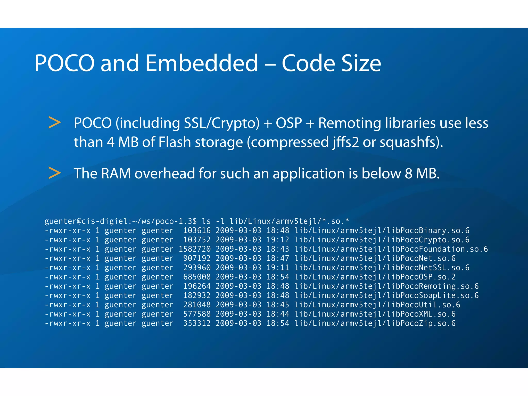 POCO and Embedded – Code Size

 >    POCO (including SSL/Crypto) + OSP + Remoting libraries use less
      than 4 MB of Flash storage (compressed jﬀs2 or squashfs).

 >    The RAM overhead for such an application is below 8 MB.

guenter@cis-digiel:~/ws/poco-1.3$ ls   -l lib/Linux/armv5tejl/*.so.*
-rwxr-xr-x 1 guenter guenter  103616   2009-03-03 18:48 lib/Linux/armv5tejl/libPocoBinary.so.6
-rwxr-xr-x 1 guenter guenter  103752   2009-03-03 19:12 lib/Linux/armv5tejl/libPocoCrypto.so.6
-rwxr-xr-x 1 guenter guenter 1582720   2009-03-03 18:43 lib/Linux/armv5tejl/libPocoFoundation.so.6
-rwxr-xr-x 1 guenter guenter  907192   2009-03-03 18:47 lib/Linux/armv5tejl/libPocoNet.so.6
-rwxr-xr-x 1 guenter guenter  293960   2009-03-03 19:11 lib/Linux/armv5tejl/libPocoNetSSL.so.6
-rwxr-xr-x 1 guenter guenter  685008   2009-03-03 18:54 lib/Linux/armv5tejl/libPocoOSP.so.2
-rwxr-xr-x 1 guenter guenter  196264   2009-03-03 18:48 lib/Linux/armv5tejl/libPocoRemoting.so.6
-rwxr-xr-x 1 guenter guenter  182932   2009-03-03 18:48 lib/Linux/armv5tejl/libPocoSoapLite.so.6
-rwxr-xr-x 1 guenter guenter  281048   2009-03-03 18:45 lib/Linux/armv5tejl/libPocoUtil.so.6
-rwxr-xr-x 1 guenter guenter  577588   2009-03-03 18:44 lib/Linux/armv5tejl/libPocoXML.so.6
-rwxr-xr-x 1 guenter guenter  353312   2009-03-03 18:54 lib/Linux/armv5tejl/libPocoZip.so.6
 