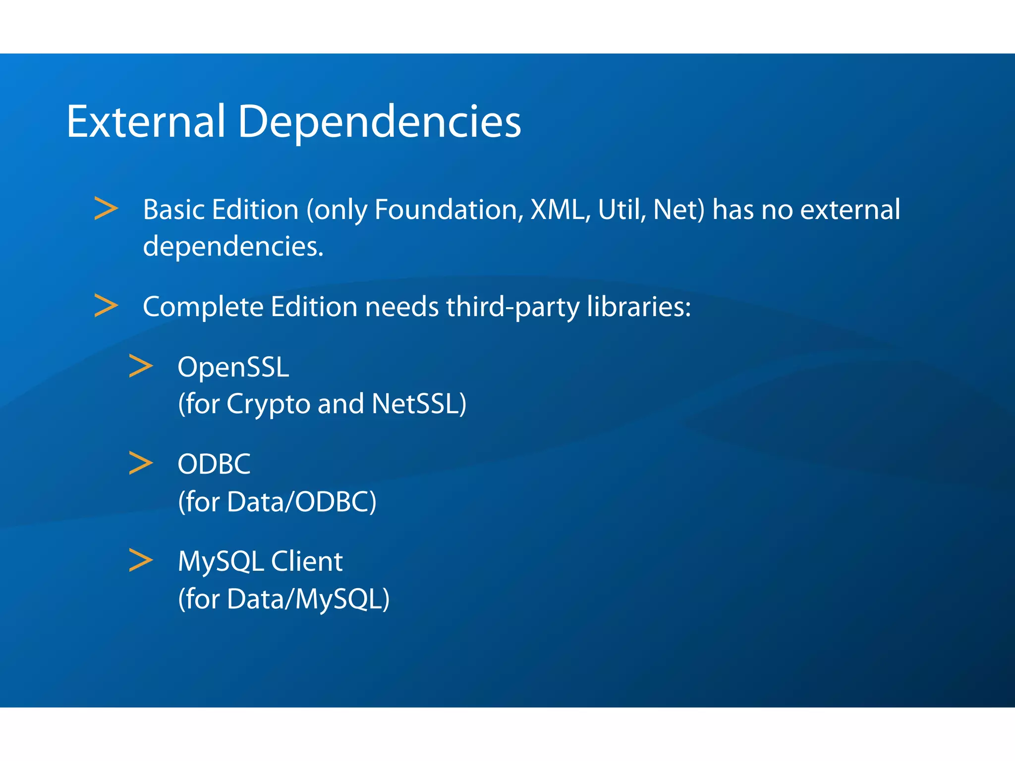 External Dependencies
 >   Basic Edition (only Foundation, XML, Util, Net) has no external
     dependencies.

 >   Complete Edition needs third-party libraries:

     >   OpenSSL
         (for Crypto and NetSSL)

     >   ODBC
         (for Data/ODBC)

     >   MySQL Client
         (for Data/MySQL)
 