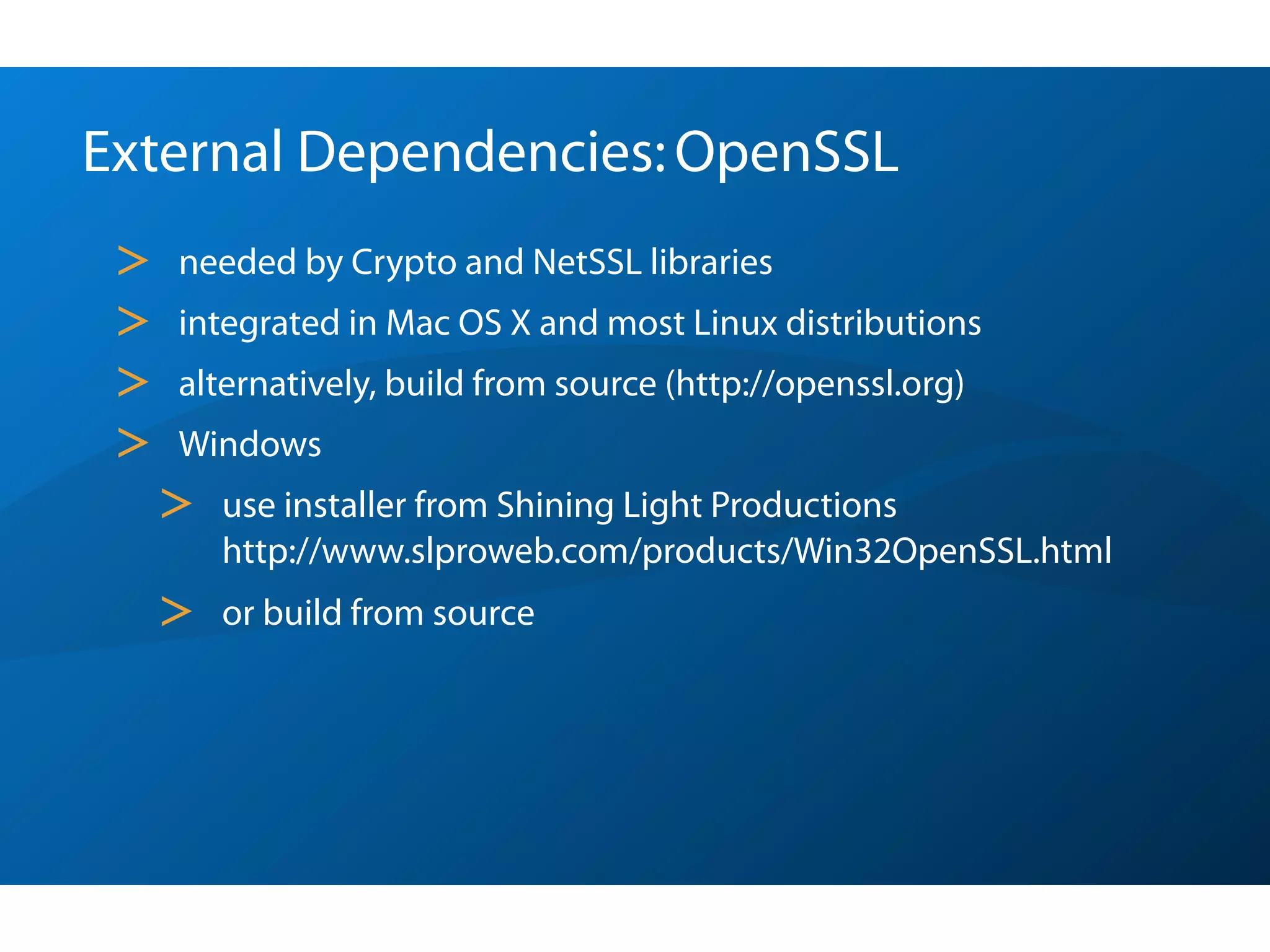 External Dependencies: OpenSSL
 >   needed by Crypto and NetSSL libraries
 >   integrated in Mac OS X and most Linux distributions
 >   alternatively, build from source (http://openssl.org)
 >   Windows
     >   use installer from Shining Light Productions
         http://www.slproweb.com/products/Win32OpenSSL.html
     >   or build from source
 