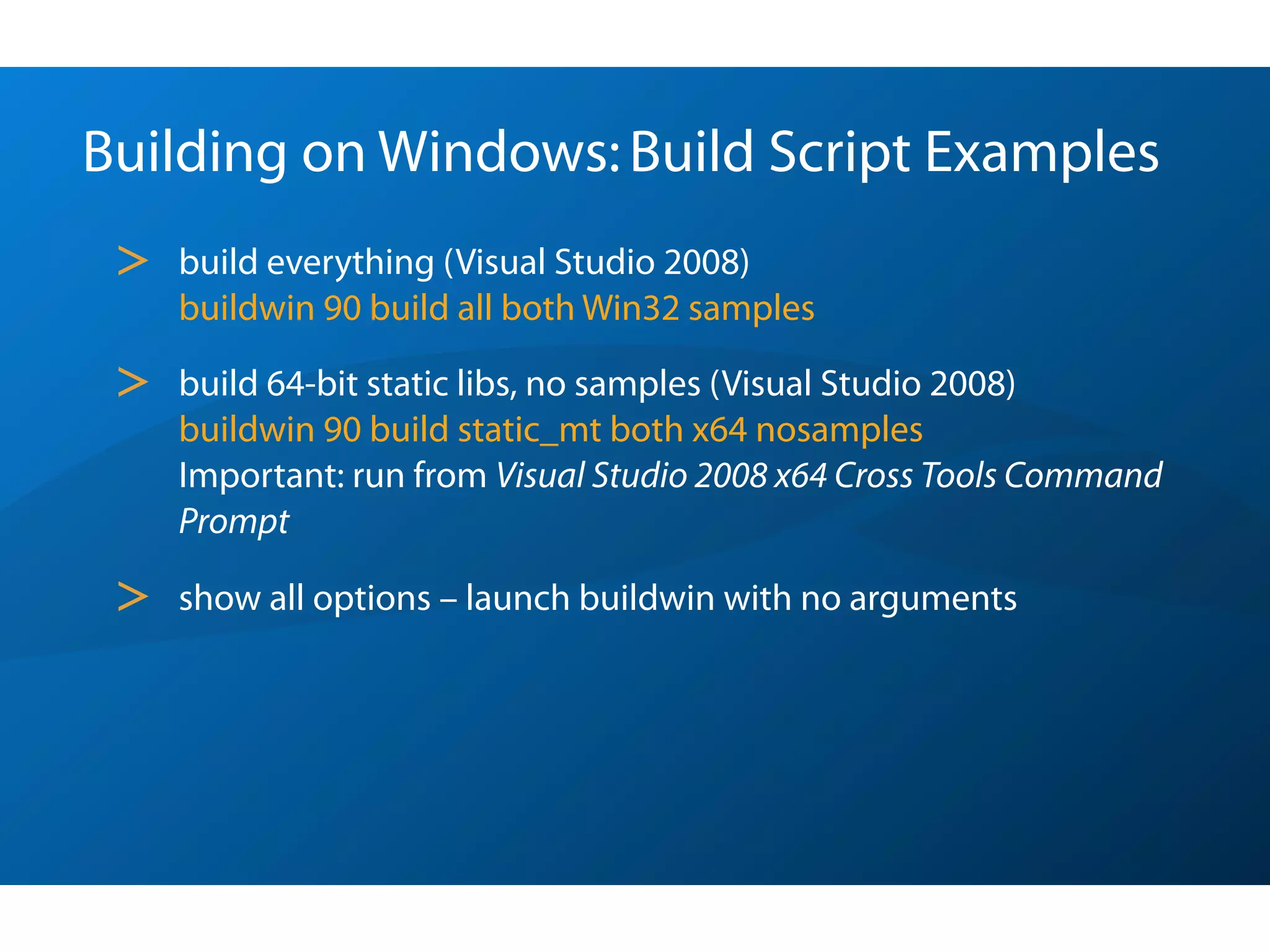 Building on Windows: Build Script Examples
 >   build everything (Visual Studio 2008)
     buildwin 90 build all both Win32 samples

 >   build 64-bit static libs, no samples (Visual Studio 2008)
     buildwin 90 build static_mt both x64 nosamples
     Important: run from Visual Studio 2008 x64 Cross Tools Command
     Prompt

 >   show all options – launch buildwin with no arguments
 