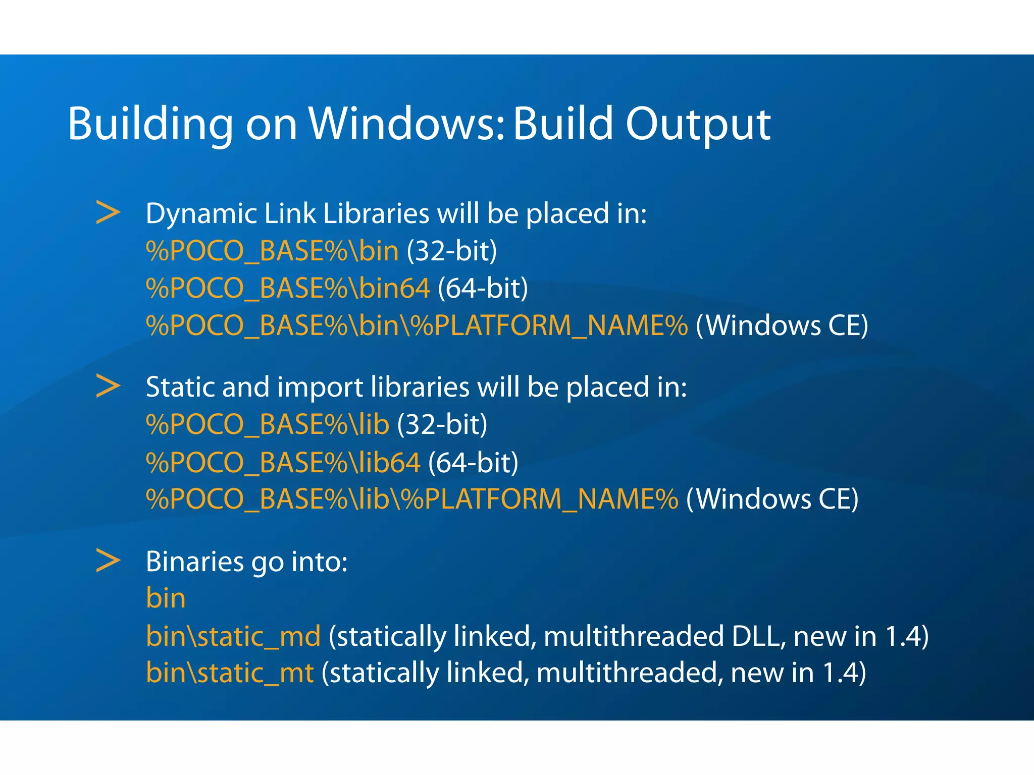 Building on Windows: Build Output
 >   Dynamic Link Libraries will be placed in:
     %POCO_BASE%bin (32-bit)
     %POCO_BASE%bin64 (64-bit)
     %POCO_BASE%bin%PLATFORM_NAME% (Windows CE)

 >   Static and import libraries will be placed in:
     %POCO_BASE%lib (32-bit)
     %POCO_BASE%lib64 (64-bit)
     %POCO_BASE%lib%PLATFORM_NAME% (Windows CE)

 >   Binaries go into:
     bin
     binstatic_md (statically linked, multithreaded DLL, new in 1.4)
     binstatic_mt (statically linked, multithreaded, new in 1.4)
 