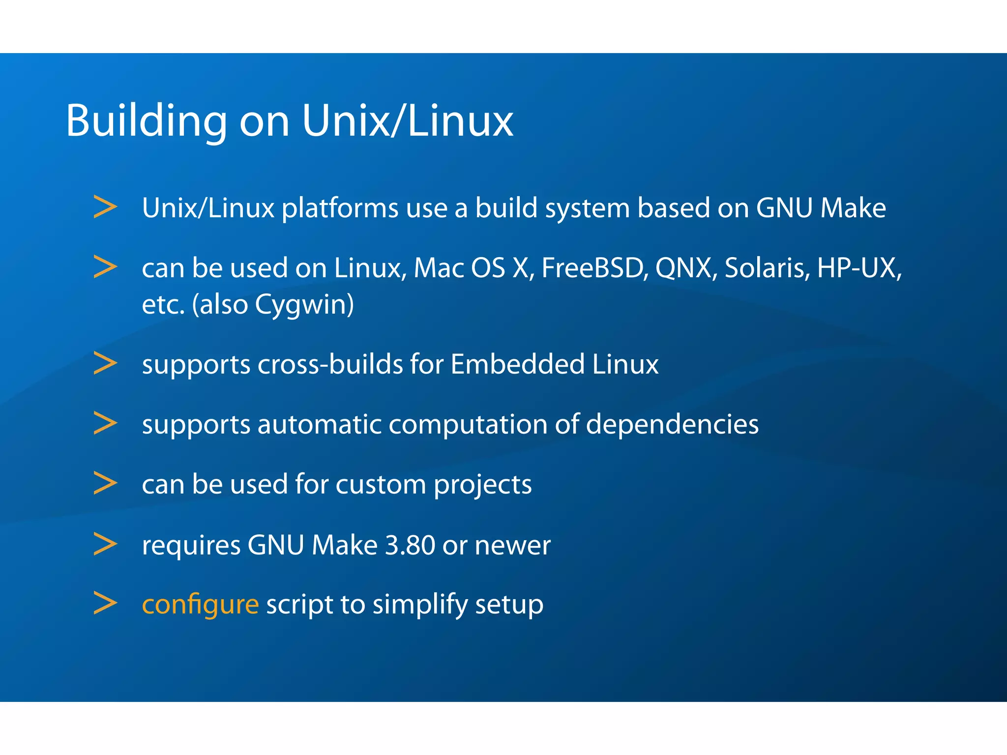 Building on Unix/Linux
 >   Unix/Linux platforms use a build system based on GNU Make

 >   can be used on Linux, Mac OS X, FreeBSD, QNX, Solaris, HP-UX,
     etc. (also Cygwin)

 >   supports cross-builds for Embedded Linux

 >   supports automatic computation of dependencies

 >   can be used for custom projects

 >   requires GNU Make 3.80 or newer

 >   conﬁgure script to simplify setup
 