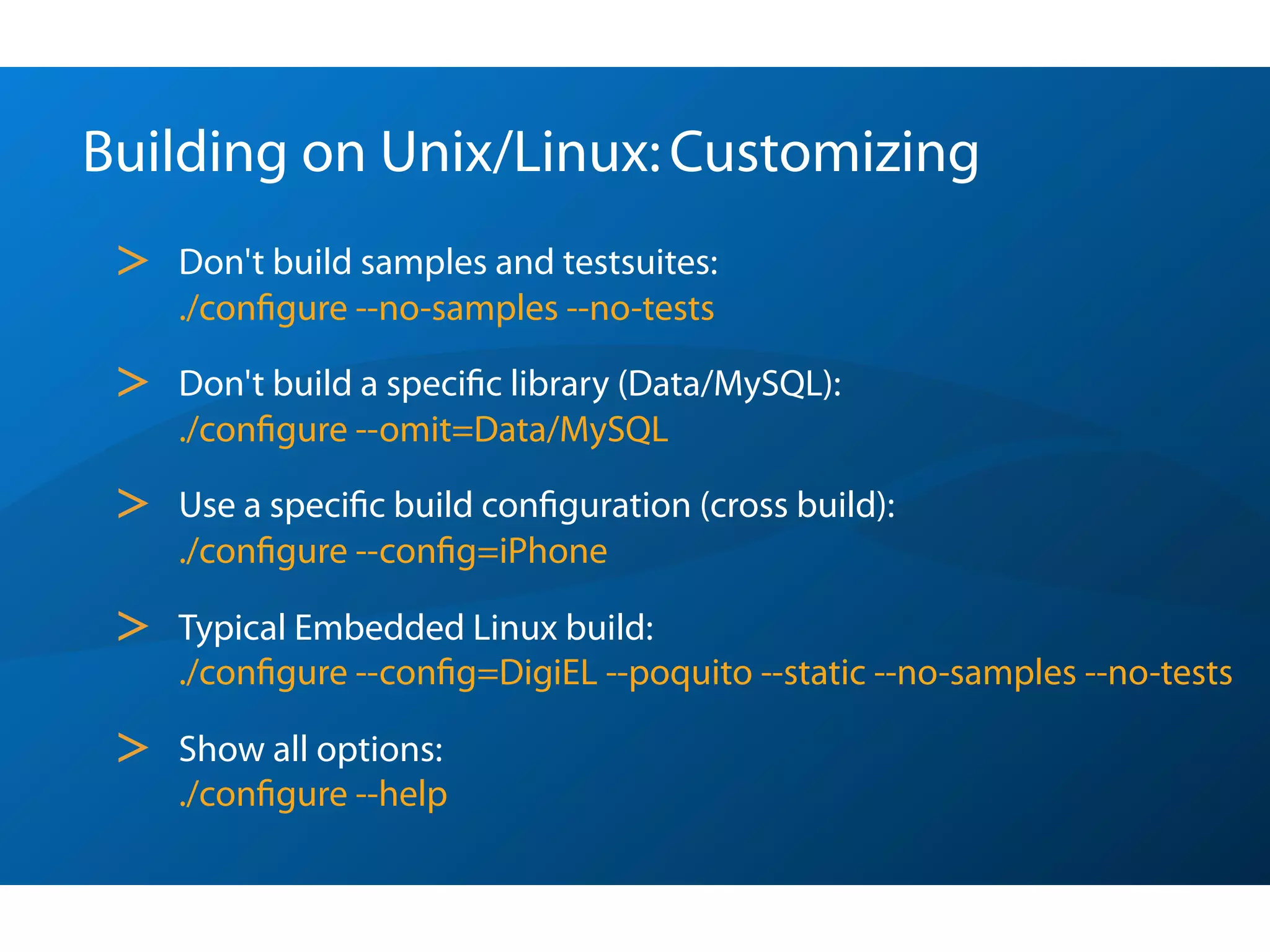 Building on Unix/Linux: Customizing
 >   Don't build samples and testsuites:
     ./conﬁgure --no-samples --no-tests

 >   Don't build a speciﬁc library (Data/MySQL):
     ./conﬁgure --omit=Data/MySQL

 >   Use a speciﬁc build conﬁguration (cross build):
     ./conﬁgure --conﬁg=iPhone

 >   Typical Embedded Linux build:
     ./conﬁgure --conﬁg=DigiEL --poquito --static --no-samples --no-tests

 >   Show all options:
     ./conﬁgure --help
 
