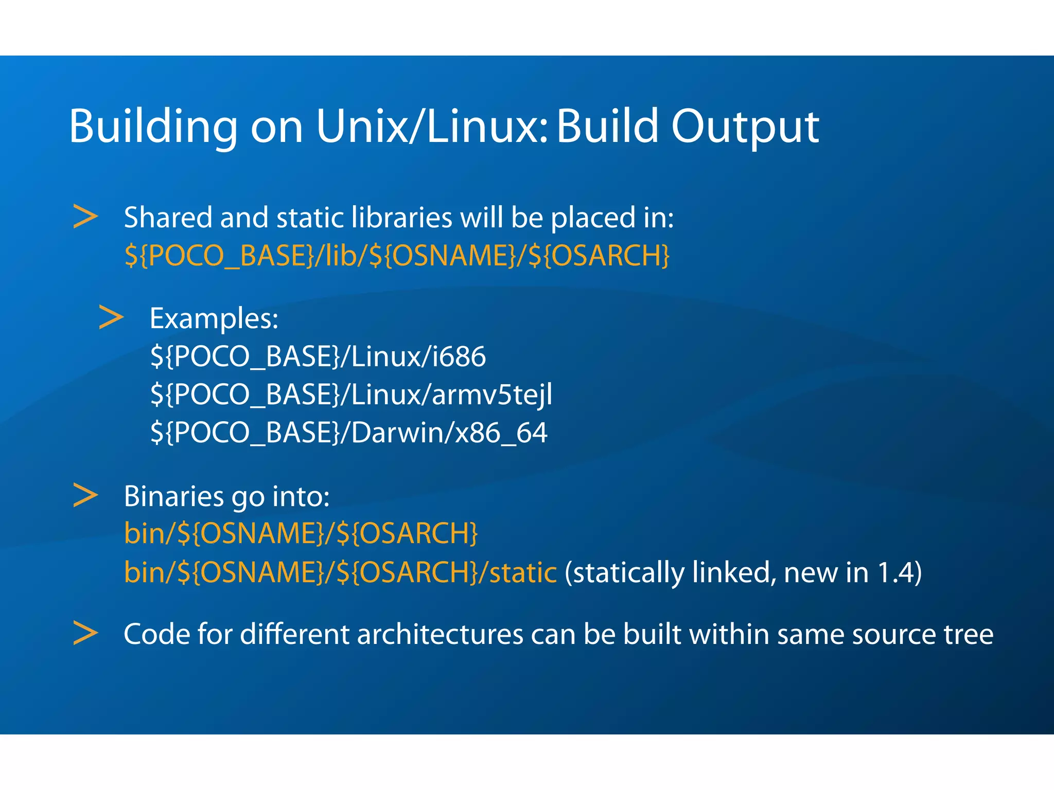 Building on Unix/Linux: Build Output
>   Shared and static libraries will be placed in:
    ${POCO_BASE}/lib/${OSNAME}/${OSARCH}

 >    Examples:
      ${POCO_BASE}/Linux/i686
      ${POCO_BASE}/Linux/armv5tejl
      ${POCO_BASE}/Darwin/x86_64

>   Binaries go into:
    bin/${OSNAME}/${OSARCH}
    bin/${OSNAME}/${OSARCH}/static (statically linked, new in 1.4)

>   Code for diﬀerent architectures can be built within same source tree
 