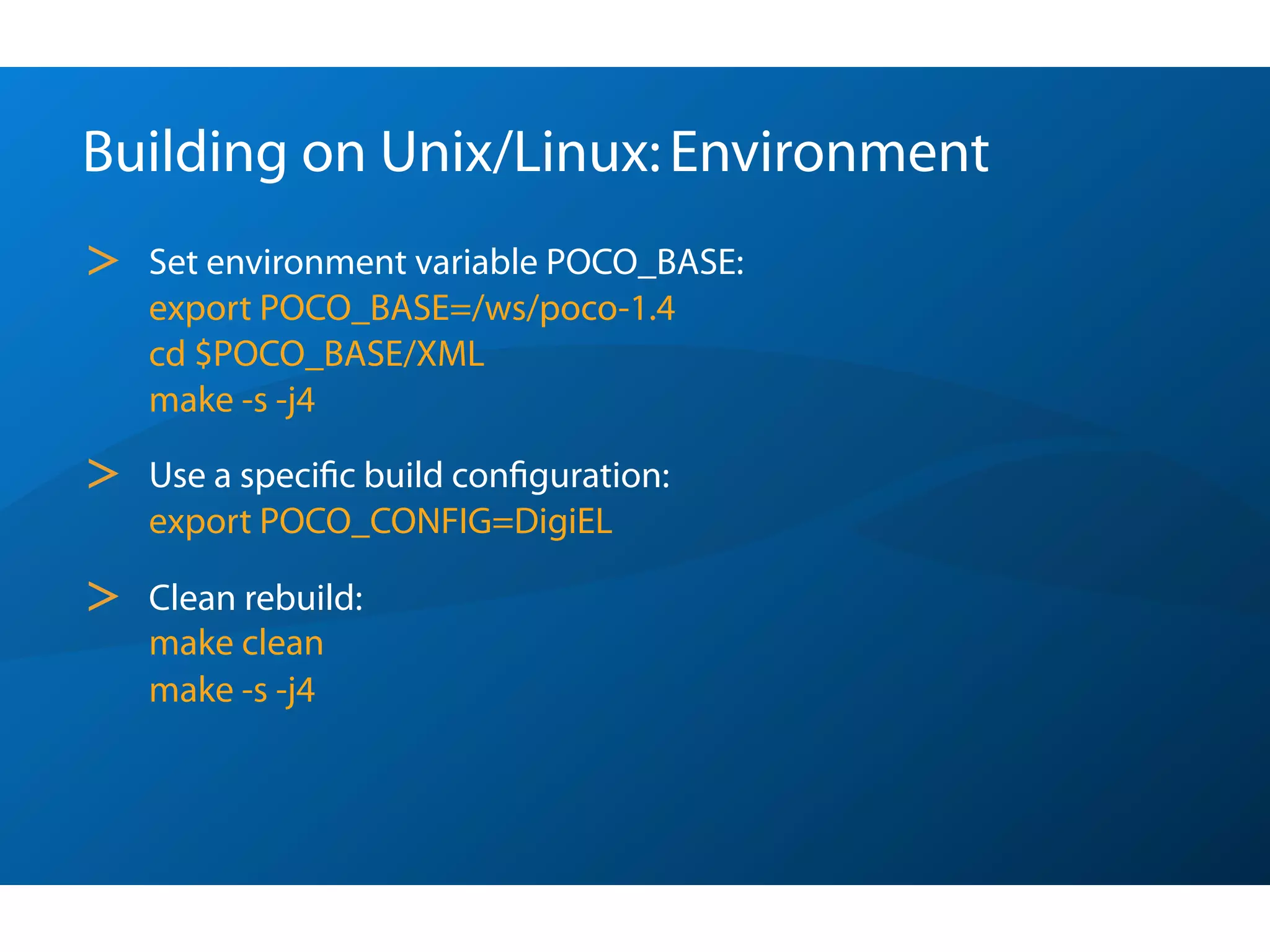 Building on Unix/Linux: Environment
>   Set environment variable POCO_BASE:
    export POCO_BASE=/ws/poco-1.4
    cd $POCO_BASE/XML
    make -s -j4

>   Use a speciﬁc build conﬁguration:
    export POCO_CONFIG=DigiEL

>   Clean rebuild:
    make clean
    make -s -j4
 