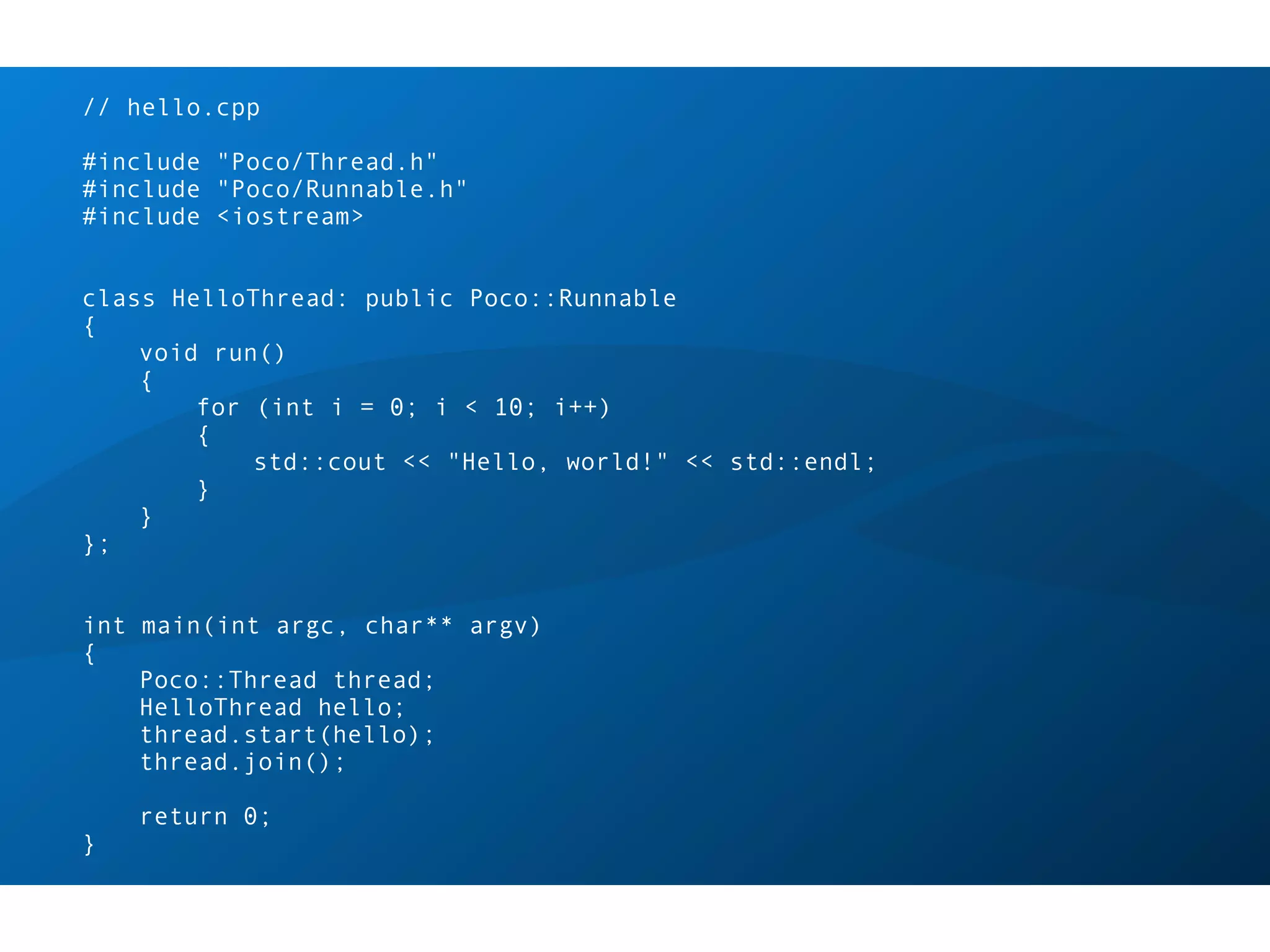 // hello.cpp

#include "Poco/Thread.h"
#include "Poco/Runnable.h"
#include <iostream>


class HelloThread: public Poco::Runnable
{
    void run()
    {
        for (int i = 0; i < 10; i++)
        {
            std::cout << "Hello, world!" << std::endl;
        }
    }
};


int main(int argc, char** argv)
{
    Poco::Thread thread;
    HelloThread hello;
    thread.start(hello);
    thread.join();

    return 0;
}
 
