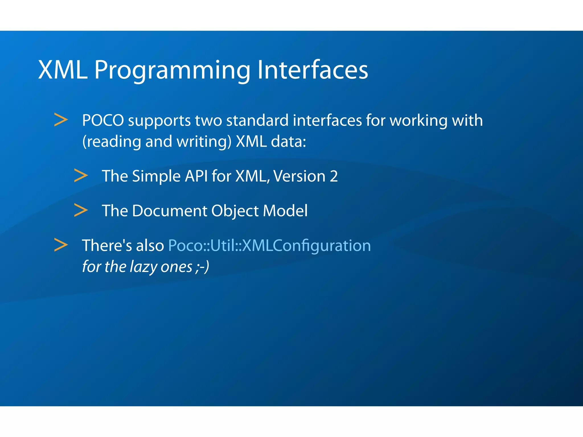 XML Programming Interfaces
 >   POCO supports two standard interfaces for working with
     (reading and writing) XML data:

     >   The Simple API for XML, Version 2

     >   The Document Object Model

 >   There's also Poco::Util::XMLConﬁguration
     for the lazy ones ;-)
 