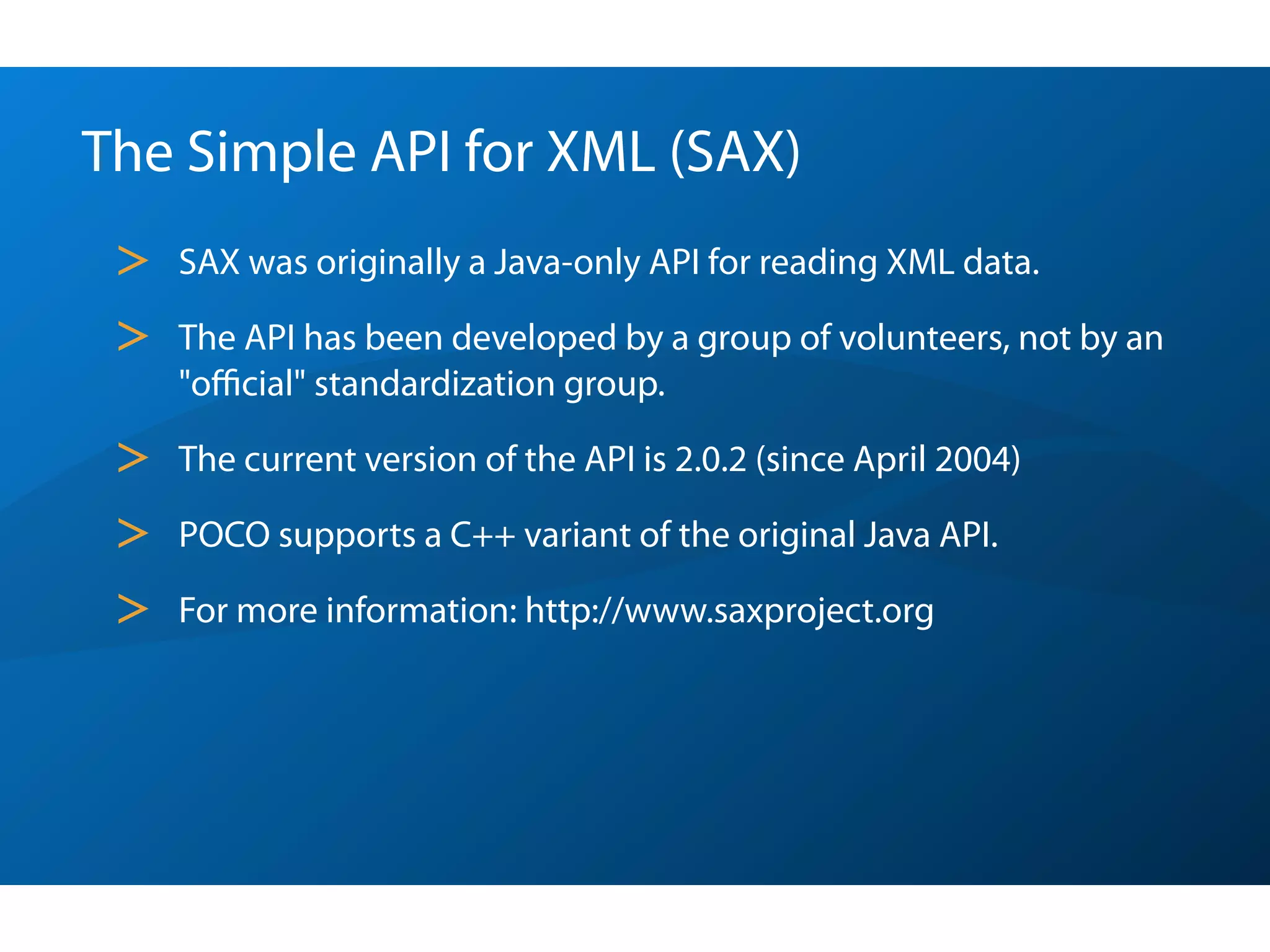 The Simple API for XML (SAX)
 >   SAX was originally a Java-only API for reading XML data.

 >   The API has been developed by a group of volunteers, not by an
     "oﬃcial" standardization group.

 >   The current version of the API is 2.0.2 (since April 2004)

 >   POCO supports a C++ variant of the original Java API.

 >   For more information: http://www.saxproject.org
 