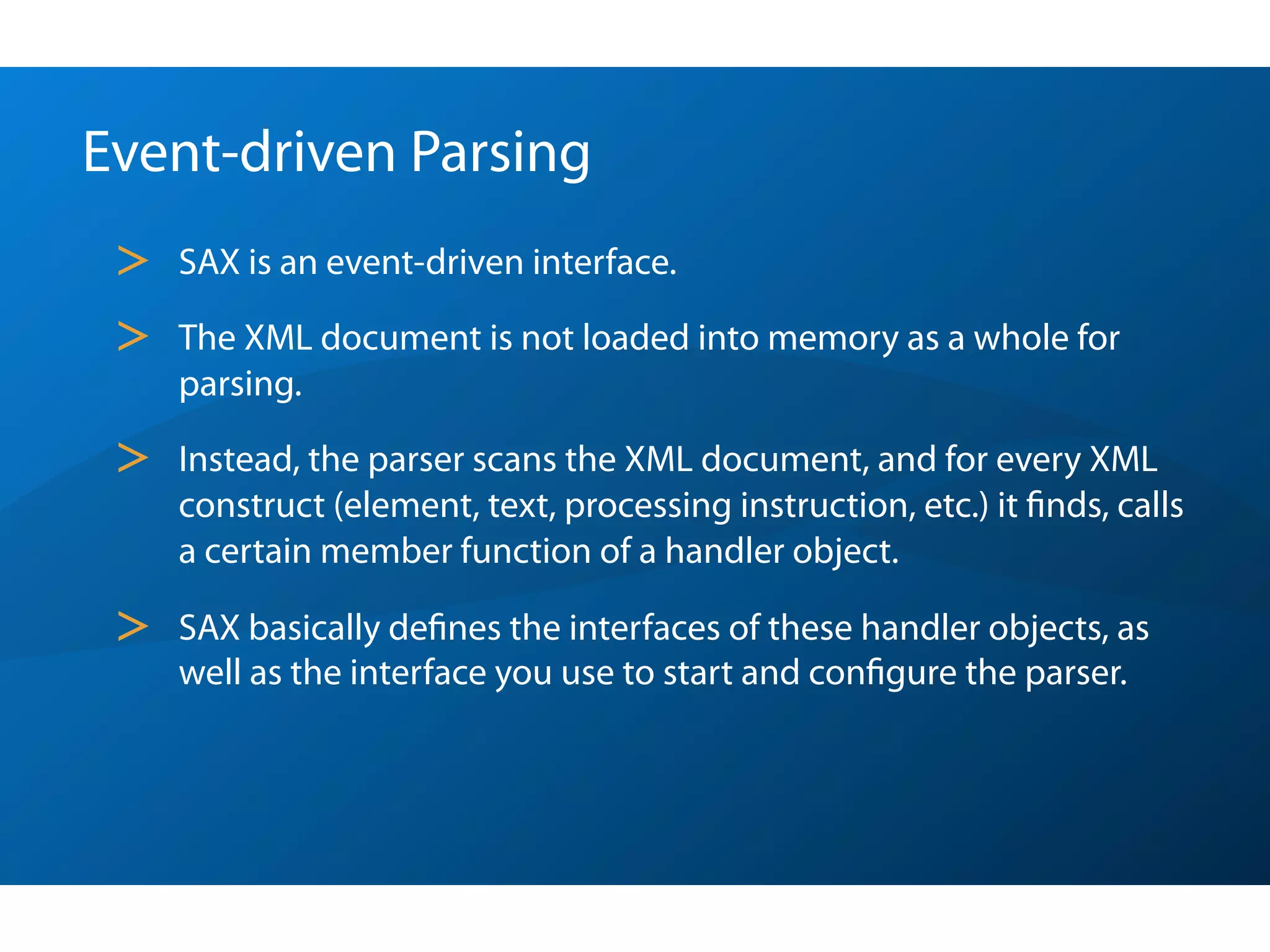 Event-driven Parsing
 >   SAX is an event-driven interface.

 >   The XML document is not loaded into memory as a whole for
     parsing.

 >   Instead, the parser scans the XML document, and for every XML
     construct (element, text, processing instruction, etc.) it ﬁnds, calls
     a certain member function of a handler object.

 >   SAX basically deﬁnes the interfaces of these handler objects, as
     well as the interface you use to start and conﬁgure the parser.
 