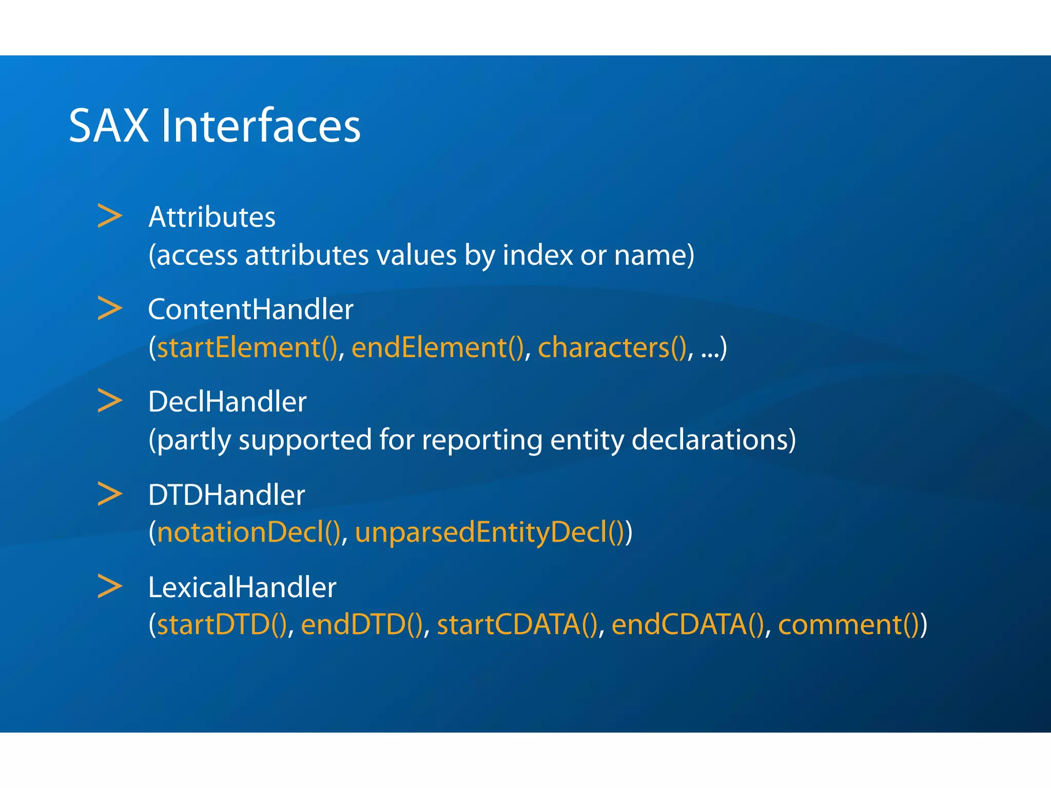 SAX Interfaces
 >   Attributes
     (access attributes values by index or name)
 >   ContentHandler
     (startElement(), endElement(), characters(), ...)
 >   DeclHandler
     (partly supported for reporting entity declarations)
 >   DTDHandler
     (notationDecl(), unparsedEntityDecl())
 >   LexicalHandler
     (startDTD(), endDTD(), startCDATA(), endCDATA(), comment())
 