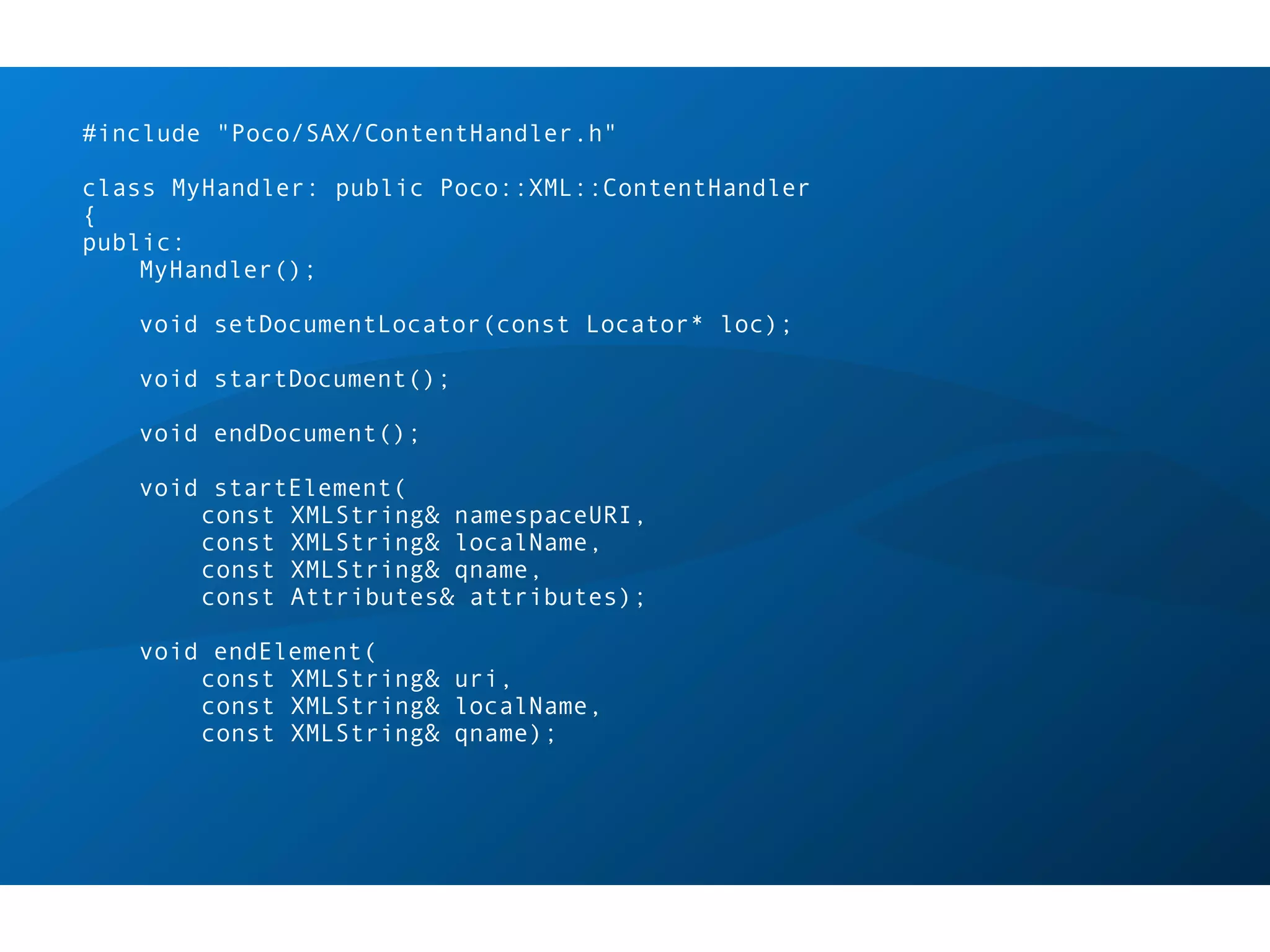 #include "Poco/SAX/ContentHandler.h"

class MyHandler: public Poco::XML::ContentHandler
{
public:
    MyHandler();

   void setDocumentLocator(const Locator* loc);

   void startDocument();

   void endDocument();

   void startElement(
       const XMLString& namespaceURI,
       const XMLString& localName,
       const XMLString& qname,
       const Attributes& attributes);

   void endElement(
       const XMLString& uri,
       const XMLString& localName,
       const XMLString& qname);
 