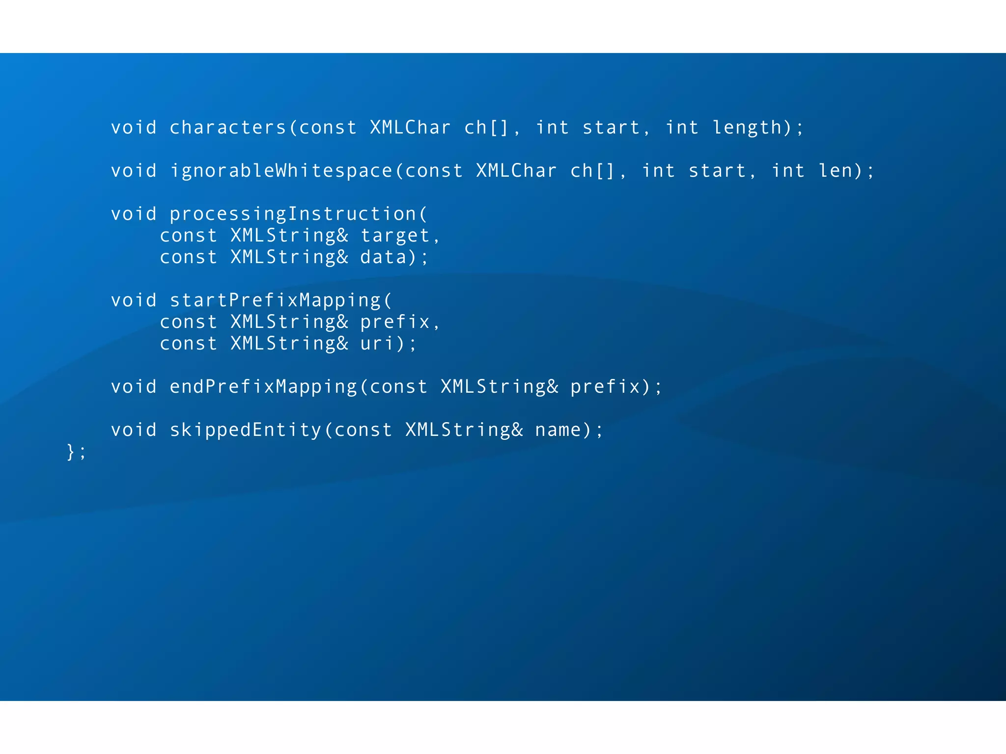 void characters(const XMLChar ch[], int start, int length);

     void ignorableWhitespace(const XMLChar ch[], int start, int len);

     void processingInstruction(
         const XMLString& target,
         const XMLString& data);

     void startPrefixMapping(
         const XMLString& prefix,
         const XMLString& uri);

     void endPrefixMapping(const XMLString& prefix);

     void skippedEntity(const XMLString& name);
};
 
