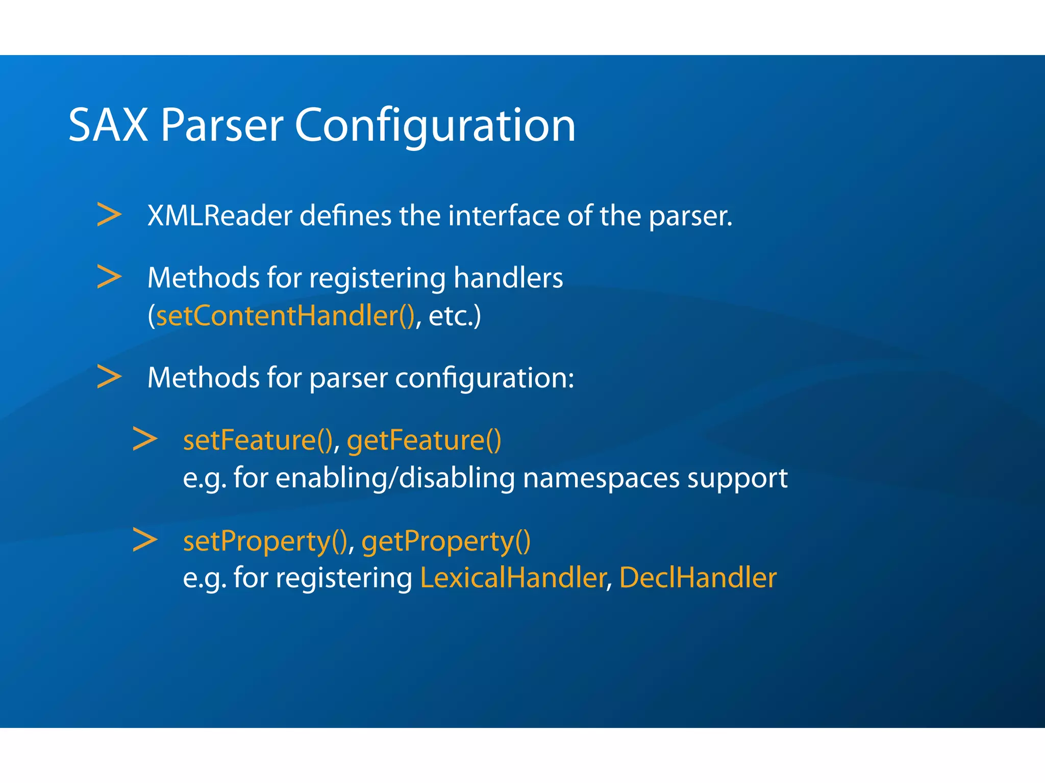SAX Parser Configuration
 >   XMLReader deﬁnes the interface of the parser.

 >   Methods for registering handlers
     (setContentHandler(), etc.)

 >   Methods for parser conﬁguration:

     >   setFeature(), getFeature()
         e.g. for enabling/disabling namespaces support

     >   setProperty(), getProperty()
         e.g. for registering LexicalHandler, DeclHandler
 