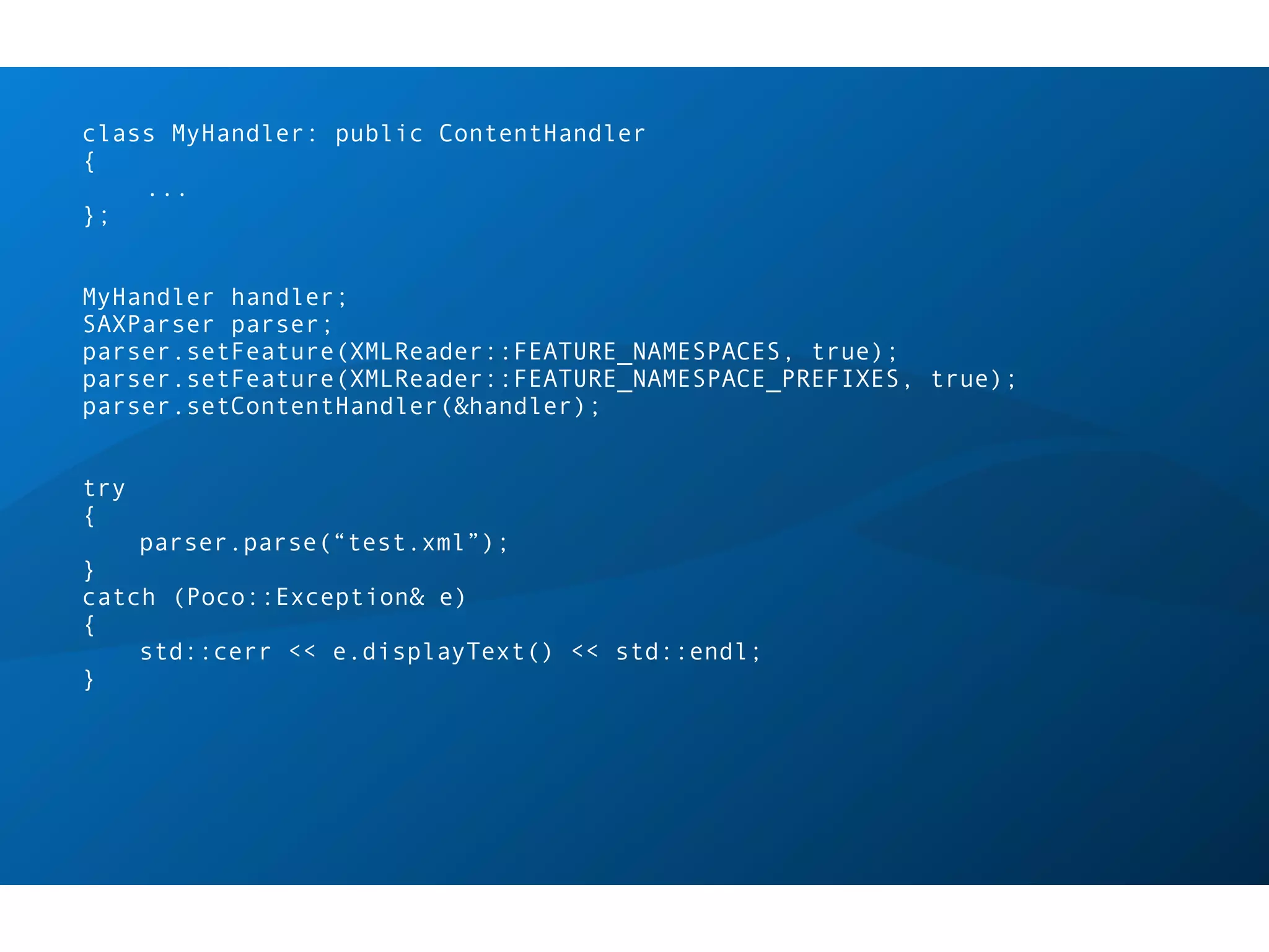 class MyHandler: public ContentHandler
{
    ...
};


MyHandler handler;
SAXParser parser;
parser.setFeature(XMLReader::FEATURE_NAMESPACES, true);
parser.setFeature(XMLReader::FEATURE_NAMESPACE_PREFIXES, true);
parser.setContentHandler(&handler);


try
{
      parser.parse(“test.xml”);
}
catch (Poco::Exception& e)
{
    std::cerr << e.displayText() << std::endl;
}
 