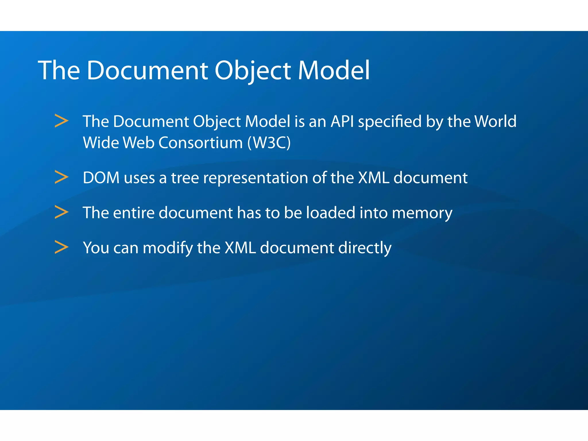 The Document Object Model
 >   The Document Object Model is an API speciﬁed by the World
     Wide Web Consortium (W3C)

 >   DOM uses a tree representation of the XML document

 >   The entire document has to be loaded into memory

 >   You can modify the XML document directly
 
