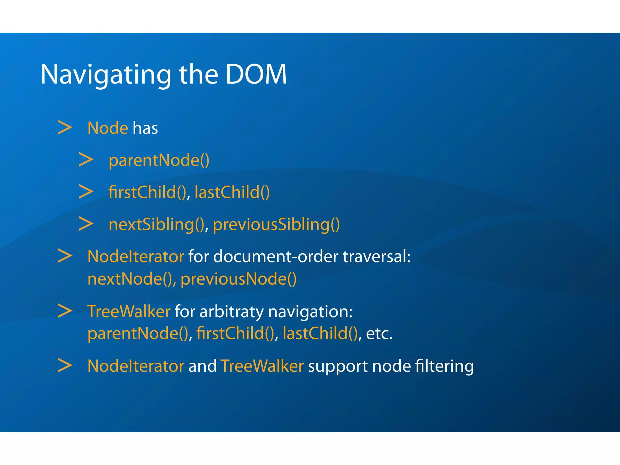 Navigating the DOM
 >   Node has
     >   parentNode()
     >   ﬁrstChild(), lastChild()
     >   nextSibling(), previousSibling()
 >   NodeIterator for document-order traversal:
     nextNode(), previousNode()
 >   TreeWalker for arbitraty navigation:
     parentNode(), ﬁrstChild(), lastChild(), etc.
 >   NodeIterator and TreeWalker support node ﬁltering
 