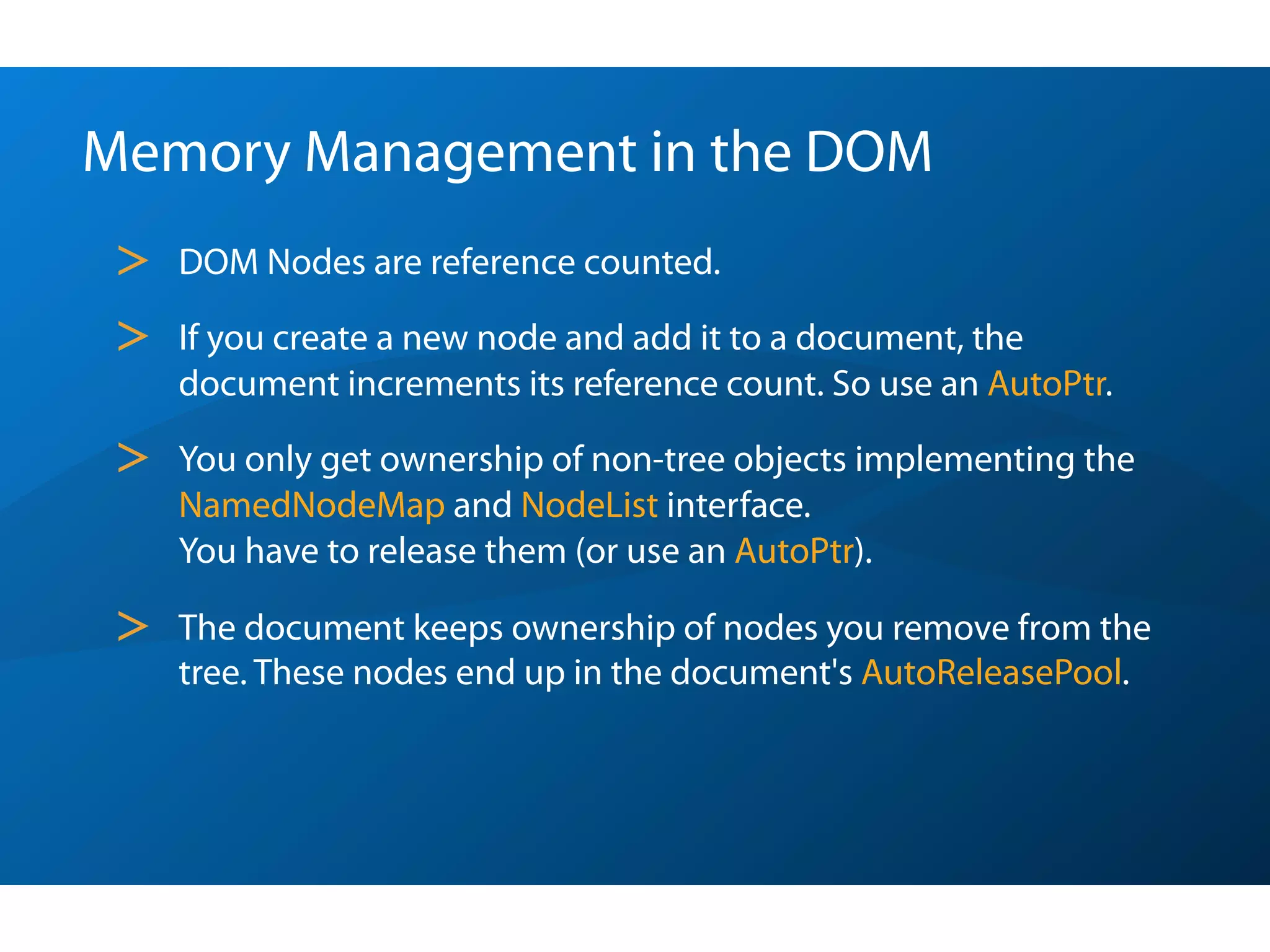 Memory Management in the DOM
 >   DOM Nodes are reference counted.

 >   If you create a new node and add it to a document, the
     document increments its reference count. So use an AutoPtr.

 >   You only get ownership of non-tree objects implementing the
     NamedNodeMap and NodeList interface.
     You have to release them (or use an AutoPtr).

 >   The document keeps ownership of nodes you remove from the
     tree. These nodes end up in the document's AutoReleasePool.
 