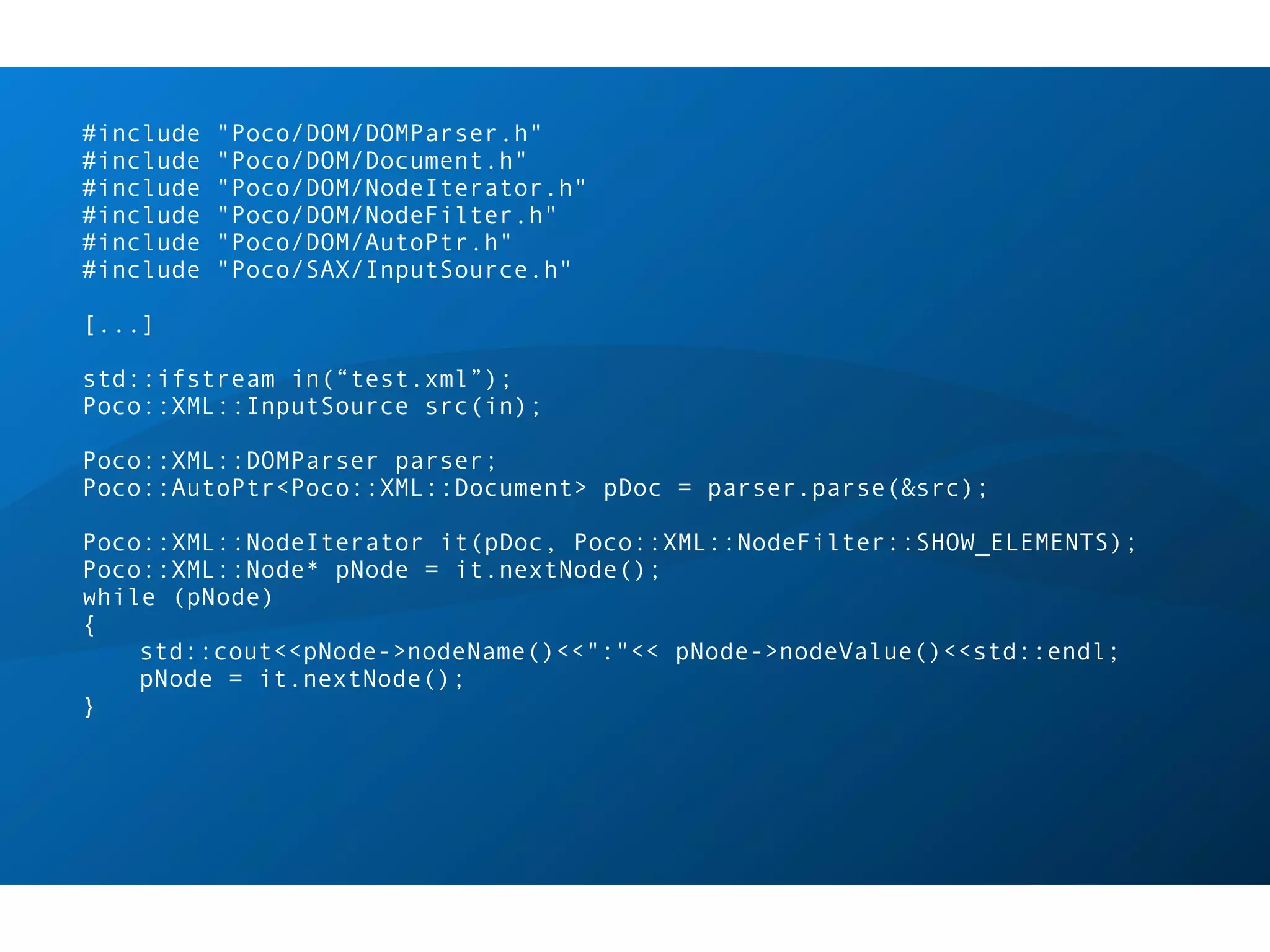 #include   "Poco/DOM/DOMParser.h"
#include   "Poco/DOM/Document.h"
#include   "Poco/DOM/NodeIterator.h"
#include   "Poco/DOM/NodeFilter.h"
#include   "Poco/DOM/AutoPtr.h"
#include   "Poco/SAX/InputSource.h"

[...]

std::ifstream in(“test.xml”);
Poco::XML::InputSource src(in);

Poco::XML::DOMParser parser;
Poco::AutoPtr<Poco::XML::Document> pDoc = parser.parse(&src);

Poco::XML::NodeIterator it(pDoc, Poco::XML::NodeFilter::SHOW_ELEMENTS);
Poco::XML::Node* pNode = it.nextNode();
while (pNode)
{
    std::cout<<pNode->nodeName()<<":"<< pNode->nodeValue()<<std::endl;
    pNode = it.nextNode();
}
 