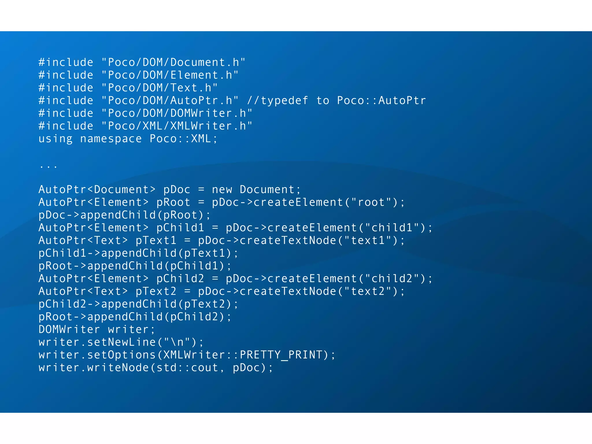 #include "Poco/DOM/Document.h"
#include "Poco/DOM/Element.h"
#include "Poco/DOM/Text.h"
#include "Poco/DOM/AutoPtr.h" //typedef to Poco::AutoPtr
#include "Poco/DOM/DOMWriter.h"
#include "Poco/XML/XMLWriter.h"
using namespace Poco::XML;

...

AutoPtr<Document> pDoc = new Document;
AutoPtr<Element> pRoot = pDoc->createElement("root");
pDoc->appendChild(pRoot);
AutoPtr<Element> pChild1 = pDoc->createElement("child1");
AutoPtr<Text> pText1 = pDoc->createTextNode("text1");
pChild1->appendChild(pText1);
pRoot->appendChild(pChild1);
AutoPtr<Element> pChild2 = pDoc->createElement("child2");
AutoPtr<Text> pText2 = pDoc->createTextNode("text2");
pChild2->appendChild(pText2);
pRoot->appendChild(pChild2);
DOMWriter writer;
writer.setNewLine("n");
writer.setOptions(XMLWriter::PRETTY_PRINT);
writer.writeNode(std::cout, pDoc);
 