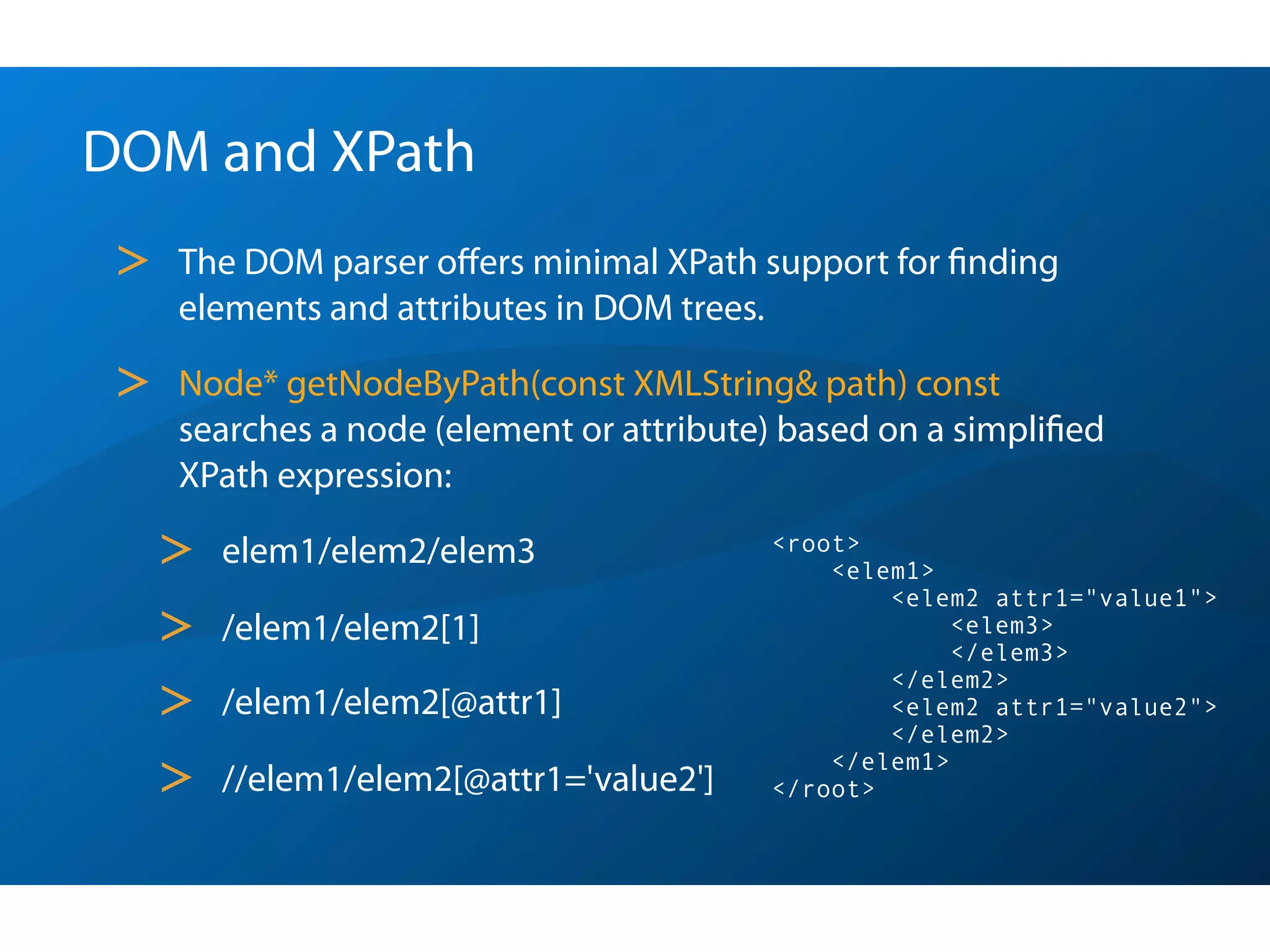 DOM and XPath
 >   The DOM parser oﬀers minimal XPath support for ﬁnding
     elements and attributes in DOM trees.

 >   Node* getNodeByPath(const XMLString& path) const
     searches a node (element or attribute) based on a simpliﬁed
     XPath expression:

     >   elem1/elem2/elem3                <root>
                                              <elem1>
                                                  <elem2 attr1="value1">
     >   /elem1/elem2[1]                               <elem3>
                                                       </elem3>

     >
                                                  </elem2>
         /elem1/elem2[@attr1]                     <elem2 attr1="value2">
                                                  </elem2>

     >   //elem1/elem2[@attr1='value2']
                                              </elem1>
                                          </root>
 
