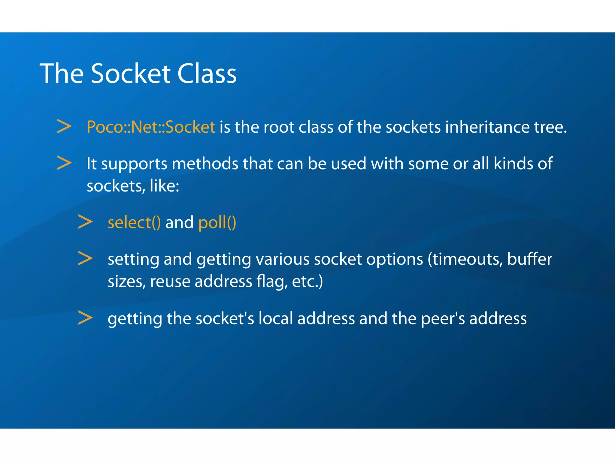 The Socket Class
 >   Poco::Net::Socket is the root class of the sockets inheritance tree.

 >   It supports methods that can be used with some or all kinds of
     sockets, like:

     >   select() and poll()

     >   setting and getting various socket options (timeouts, buﬀer
         sizes, reuse address ﬂag, etc.)

     >   getting the socket's local address and the peer's address
 