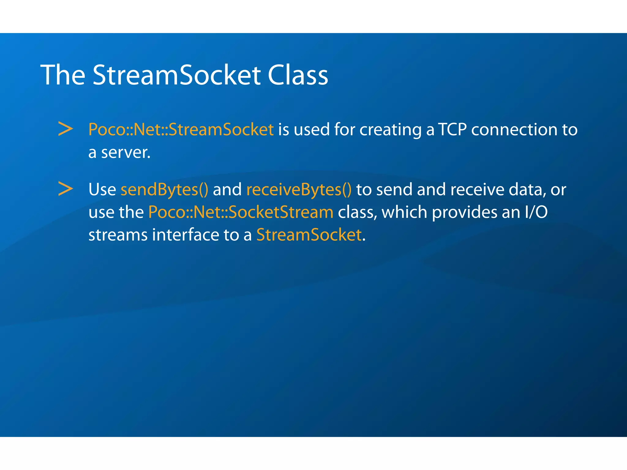 The StreamSocket Class
 >   Poco::Net::StreamSocket is used for creating a TCP connection to
     a server.

 >   Use sendBytes() and receiveBytes() to send and receive data, or
     use the Poco::Net::SocketStream class, which provides an I/O
     streams interface to a StreamSocket.
 