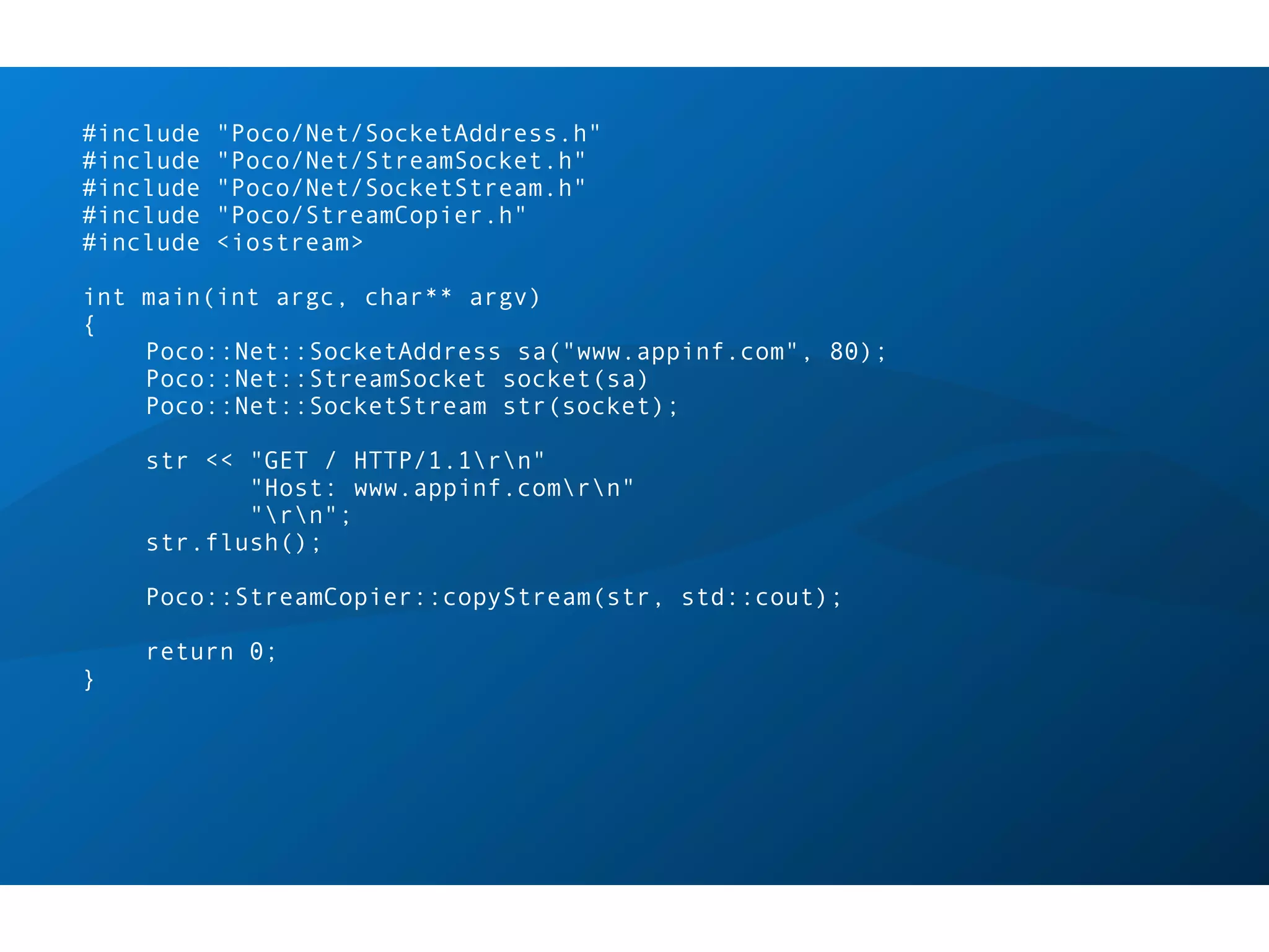 #include   "Poco/Net/SocketAddress.h"
#include   "Poco/Net/StreamSocket.h"
#include   "Poco/Net/SocketStream.h"
#include   "Poco/StreamCopier.h"
#include   <iostream>

int main(int argc, char** argv)
{
    Poco::Net::SocketAddress sa("www.appinf.com", 80);
    Poco::Net::StreamSocket socket(sa)
    Poco::Net::SocketStream str(socket);

    str << "GET / HTTP/1.1rn"
           "Host: www.appinf.comrn"
           "rn";
    str.flush();

    Poco::StreamCopier::copyStream(str, std::cout);

    return 0;
}
 