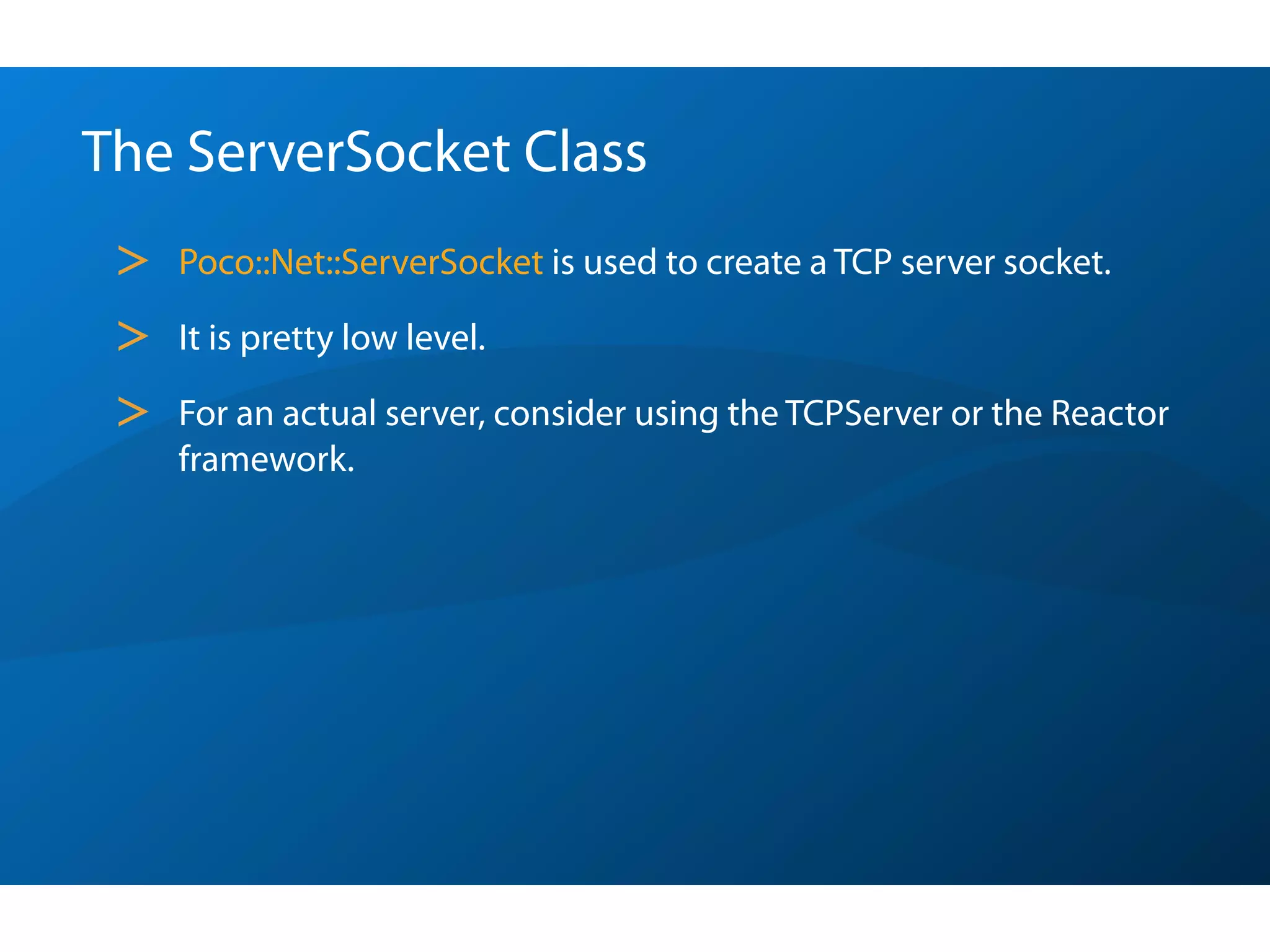 The ServerSocket Class
 >   Poco::Net::ServerSocket is used to create a TCP server socket.

 >   It is pretty low level.

 >   For an actual server, consider using the TCPServer or the Reactor
     framework.
 