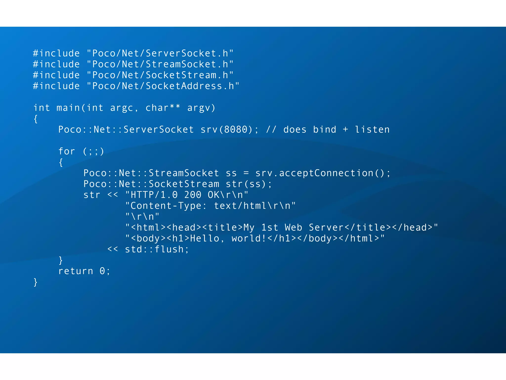 #include   "Poco/Net/ServerSocket.h"
#include   "Poco/Net/StreamSocket.h"
#include   "Poco/Net/SocketStream.h"
#include   "Poco/Net/SocketAddress.h"

int main(int argc, char** argv)
{
    Poco::Net::ServerSocket srv(8080); // does bind + listen

    for (;;)
    {
        Poco::Net::StreamSocket ss = srv.acceptConnection();
        Poco::Net::SocketStream str(ss);
        str << "HTTP/1.0 200 OKrn"
                "Content-Type: text/htmlrn"
                "rn"
                "<html><head><title>My 1st Web Server</title></head>"
                "<body><h1>Hello, world!</h1></body></html>"
             << std::flush;
    }
    return 0;
}
 