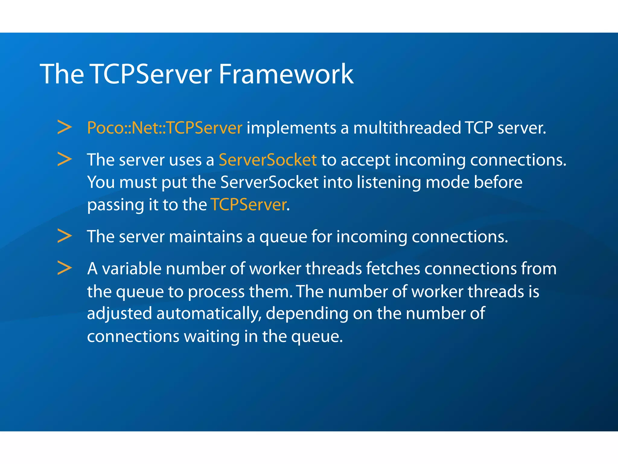 The TCPServer Framework
 >   Poco::Net::TCPServer implements a multithreaded TCP server.
 >   The server uses a ServerSocket to accept incoming connections.
     You must put the ServerSocket into listening mode before
     passing it to the TCPServer.
 >   The server maintains a queue for incoming connections.
 >   A variable number of worker threads fetches connections from
     the queue to process them. The number of worker threads is
     adjusted automatically, depending on the number of
     connections waiting in the queue.
 