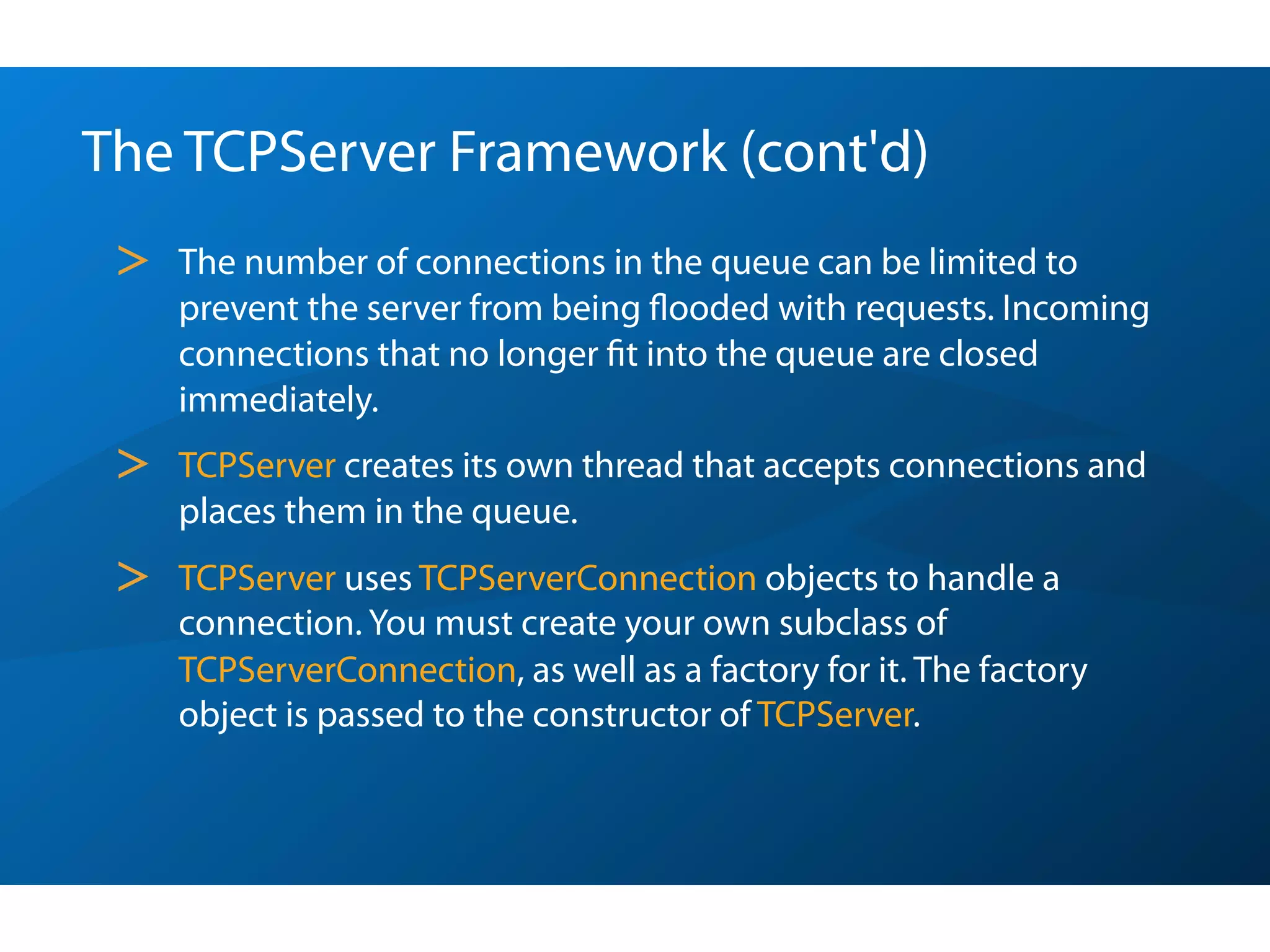 The TCPServer Framework (cont'd)
 >   The number of connections in the queue can be limited to
     prevent the server from being ﬂooded with requests. Incoming
     connections that no longer ﬁt into the queue are closed
     immediately.
 >   TCPServer creates its own thread that accepts connections and
     places them in the queue.
 >   TCPServer uses TCPServerConnection objects to handle a
     connection. You must create your own subclass of
     TCPServerConnection, as well as a factory for it. The factory
     object is passed to the constructor of TCPServer.
 