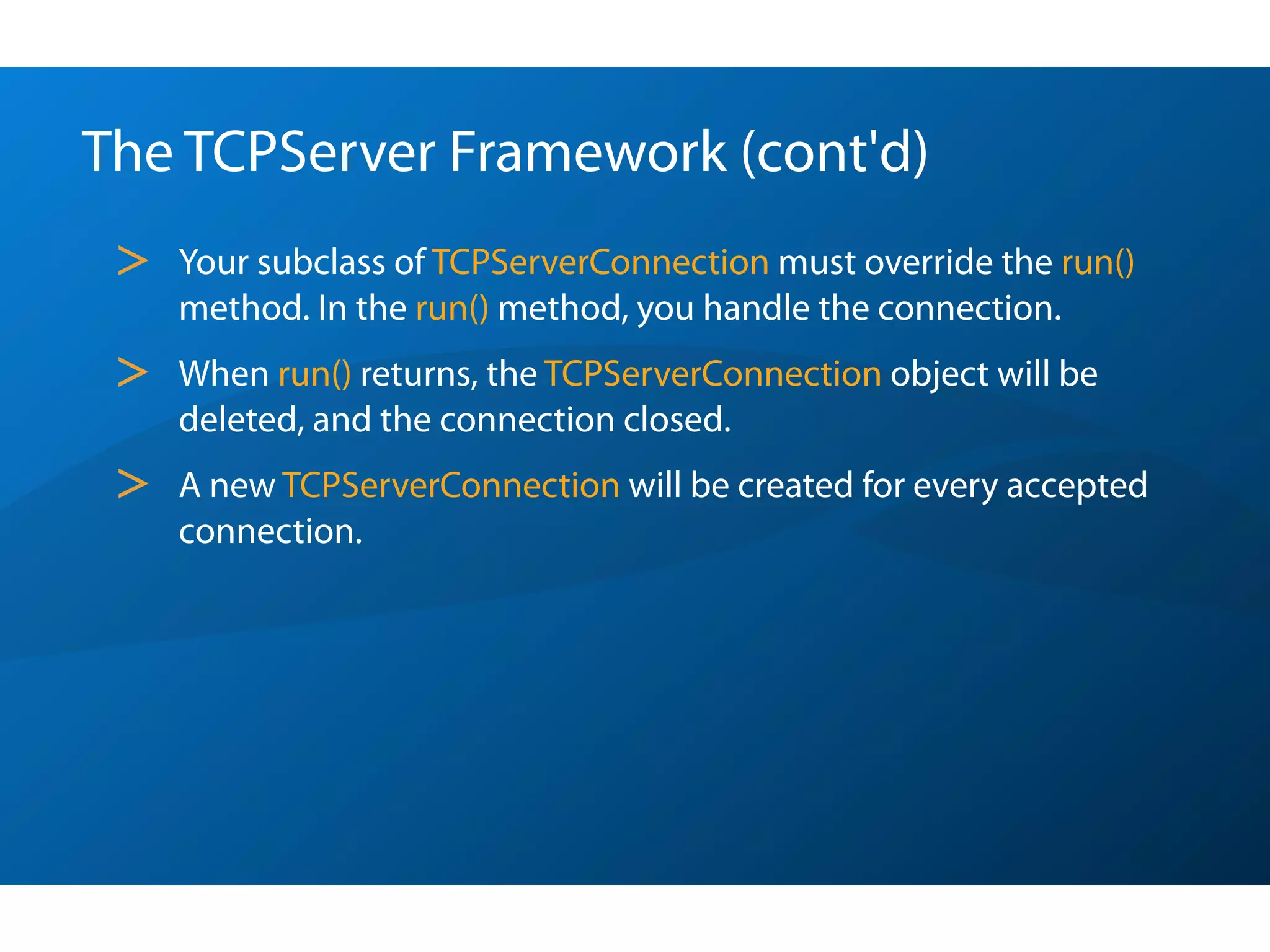 The TCPServer Framework (cont'd)
 >   Your subclass of TCPServerConnection must override the run()
     method. In the run() method, you handle the connection.
 >   When run() returns, the TCPServerConnection object will be
     deleted, and the connection closed.
 >   A new TCPServerConnection will be created for every accepted
     connection.
 
