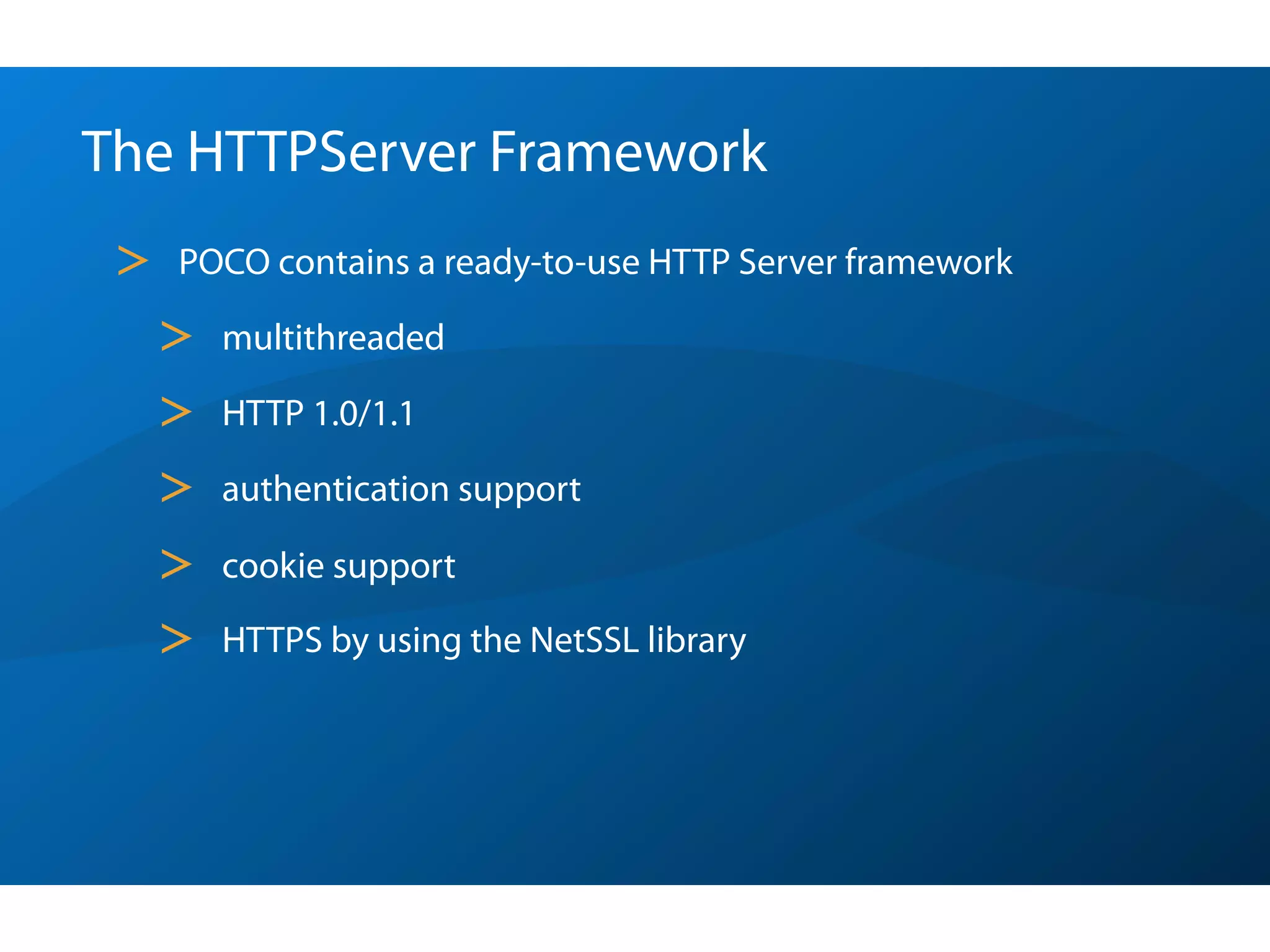 The HTTPServer Framework
 >   POCO contains a ready-to-use HTTP Server framework

     >   multithreaded

     >   HTTP 1.0/1.1

     >   authentication support

     >   cookie support

     >   HTTPS by using the NetSSL library
 