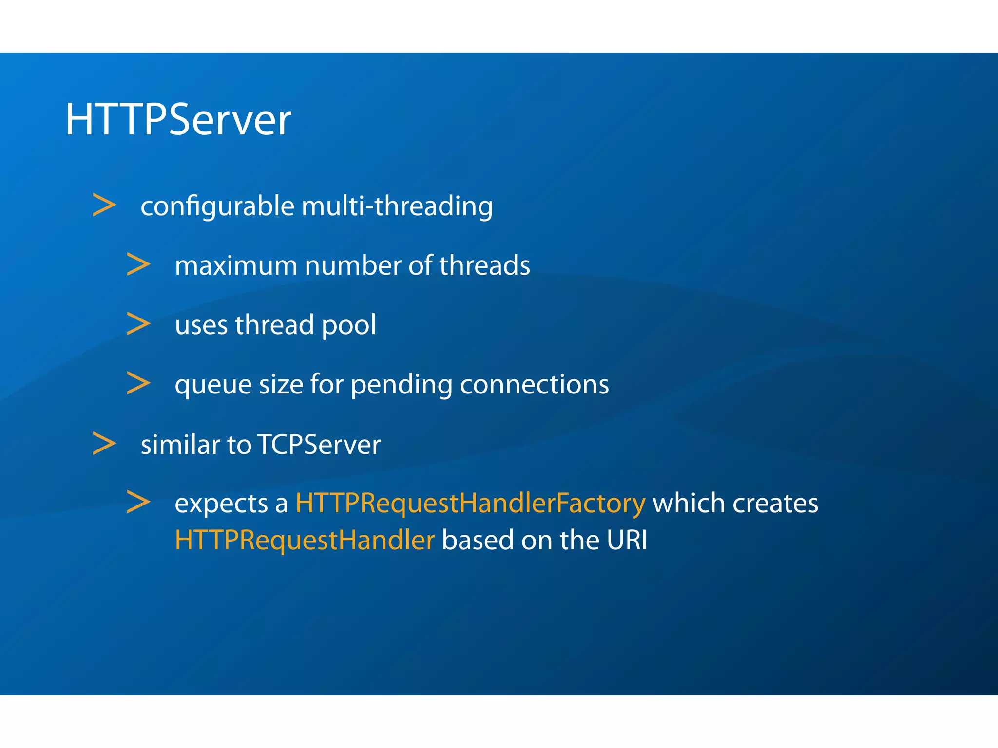 HTTPServer
 >   conﬁgurable multi-threading

     >   maximum number of threads

     >   uses thread pool

     >   queue size for pending connections

 >   similar to TCPServer

     >   expects a HTTPRequestHandlerFactory which creates
         HTTPRequestHandler based on the URI
 