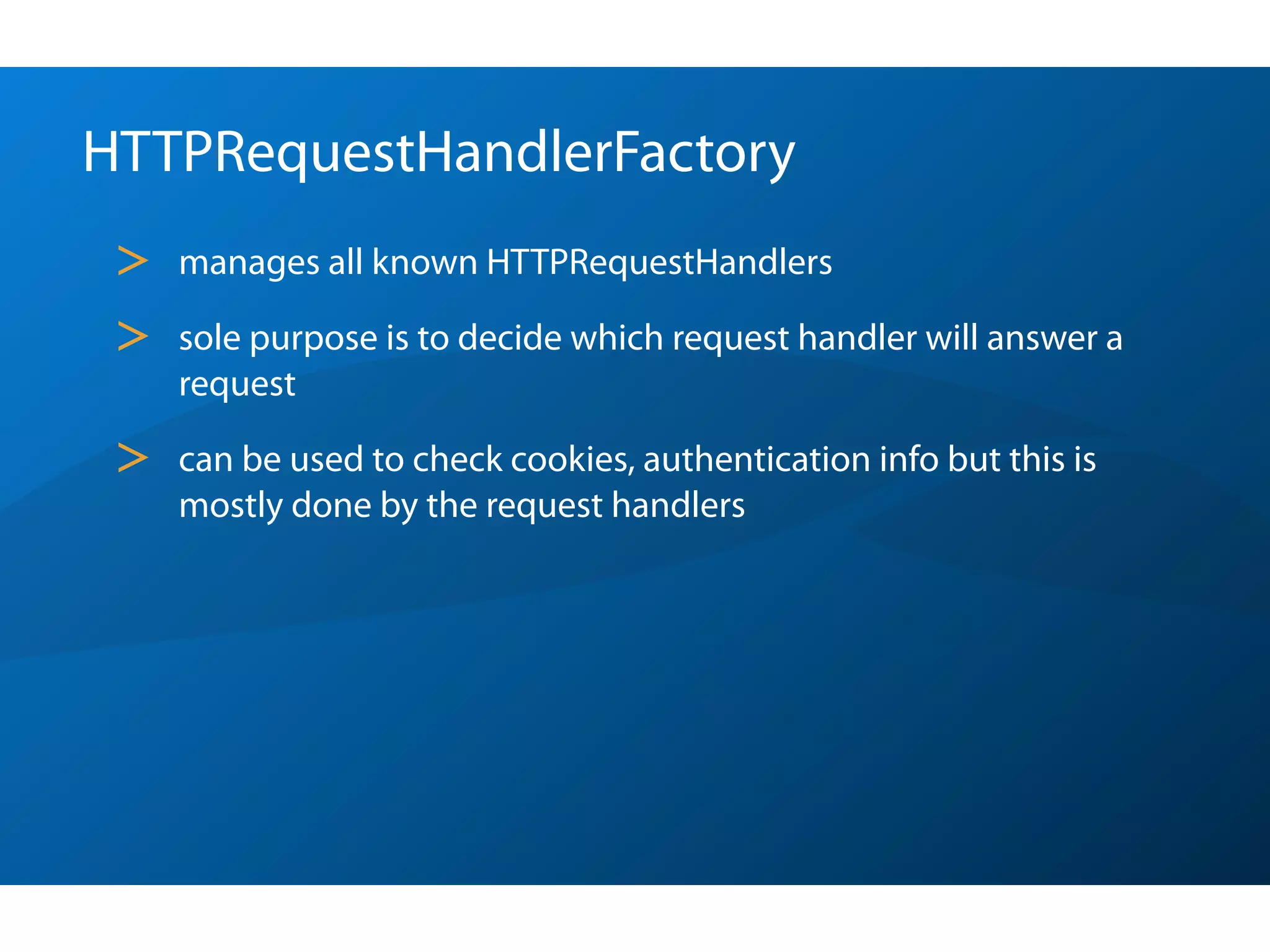 HTTPRequestHandlerFactory
 >   manages all known HTTPRequestHandlers

 >   sole purpose is to decide which request handler will answer a
     request

 >   can be used to check cookies, authentication info but this is
     mostly done by the request handlers
 
