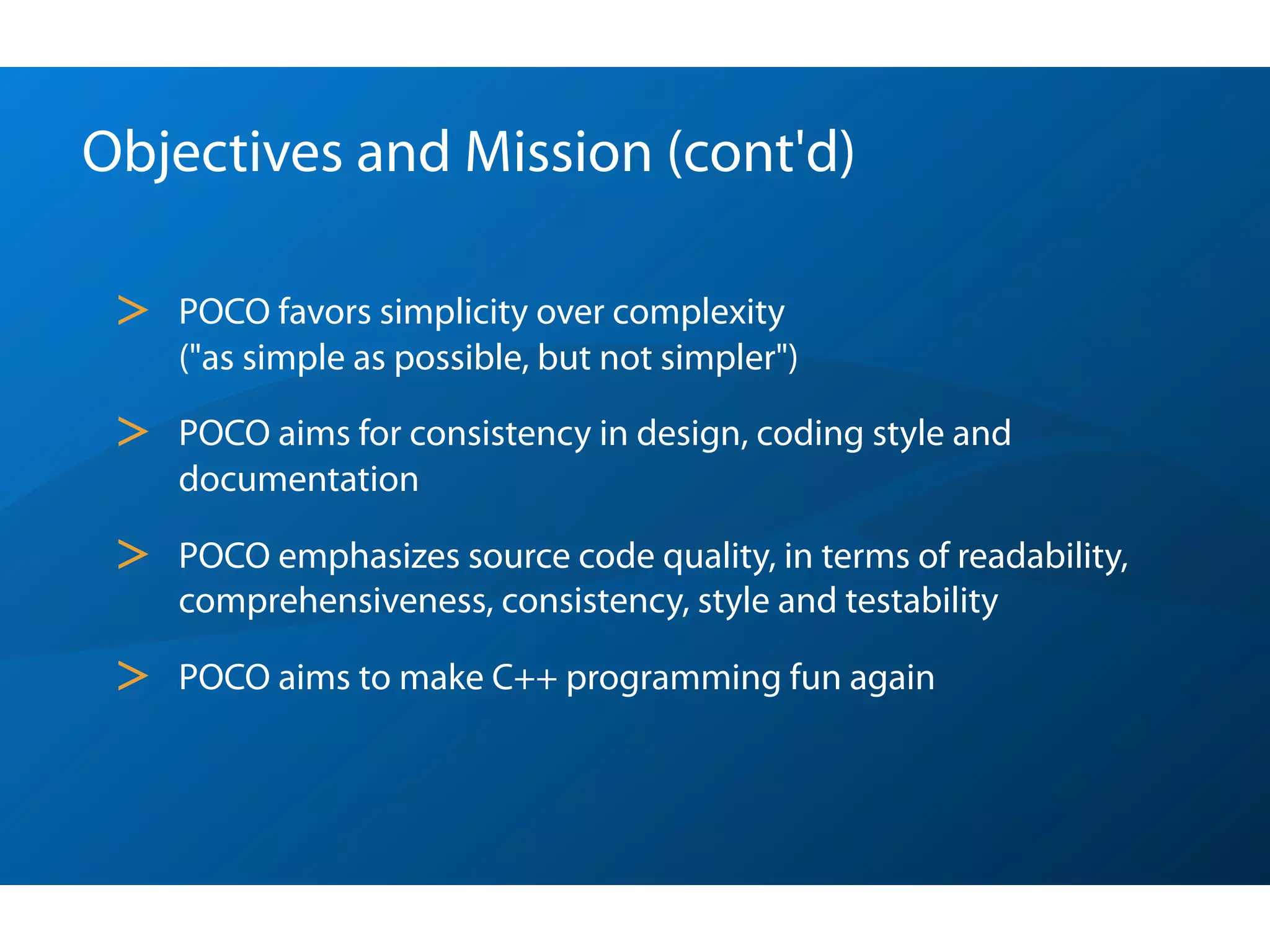 Objectives and Mission (cont'd)

 >   POCO favors simplicity over complexity
     ("as simple as possible, but not simpler")

 >   POCO aims for consistency in design, coding style and
     documentation

 >   POCO emphasizes source code quality, in terms of readability,
     comprehensiveness, consistency, style and testability

 >   POCO aims to make C++ programming fun again
 