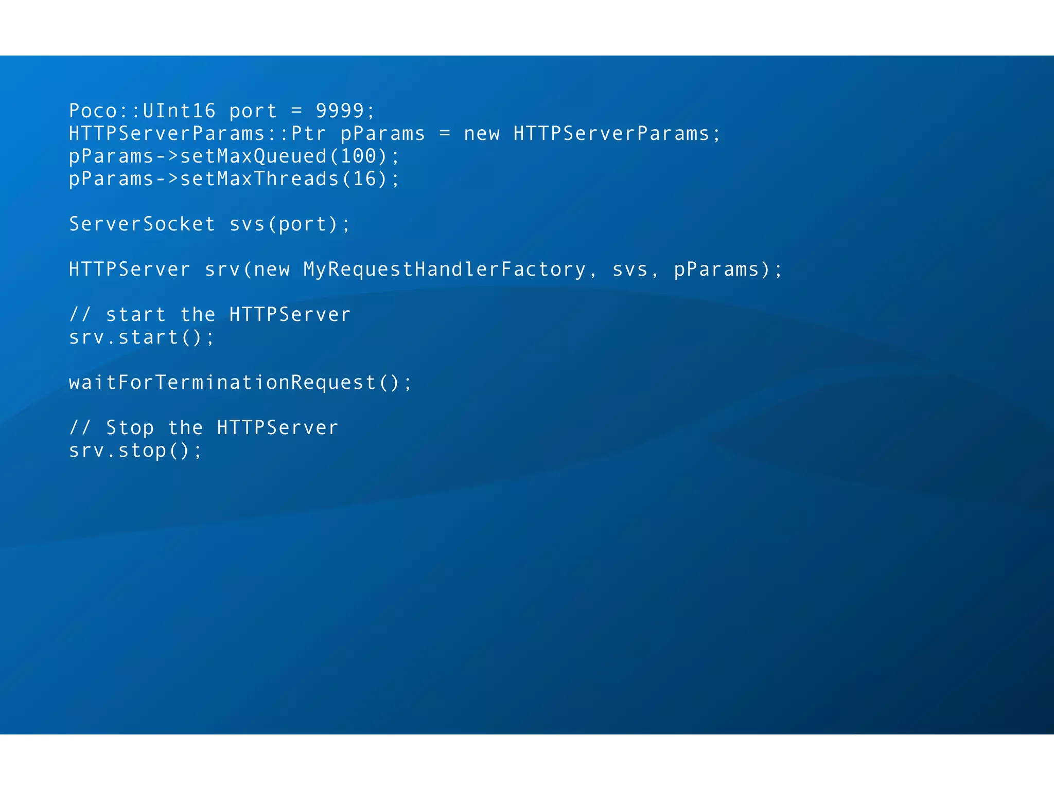 Poco::UInt16 port = 9999;
HTTPServerParams::Ptr pParams = new HTTPServerParams;
pParams->setMaxQueued(100);
pParams->setMaxThreads(16);

ServerSocket svs(port);

HTTPServer srv(new MyRequestHandlerFactory, svs, pParams);

// start the HTTPServer
srv.start();

waitForTerminationRequest();

// Stop the HTTPServer
srv.stop();
 