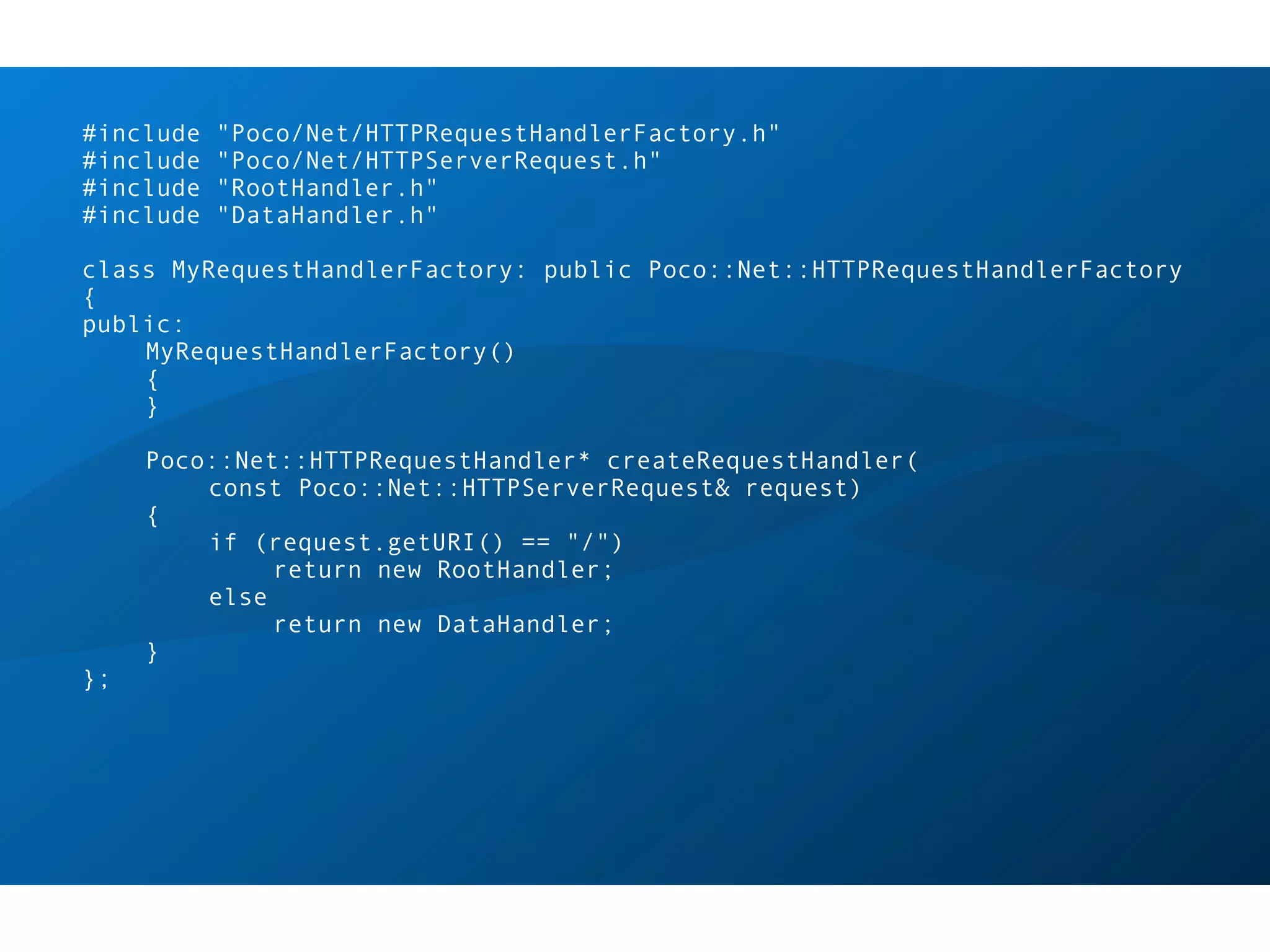 #include   "Poco/Net/HTTPRequestHandlerFactory.h"
#include   "Poco/Net/HTTPServerRequest.h"
#include   "RootHandler.h"
#include   "DataHandler.h"

class MyRequestHandlerFactory: public Poco::Net::HTTPRequestHandlerFactory
{
public:
    MyRequestHandlerFactory()
    {
    }

     Poco::Net::HTTPRequestHandler* createRequestHandler(
         const Poco::Net::HTTPServerRequest& request)
     {
         if (request.getURI() == "/")
              return new RootHandler;
         else
              return new DataHandler;
     }
};
 