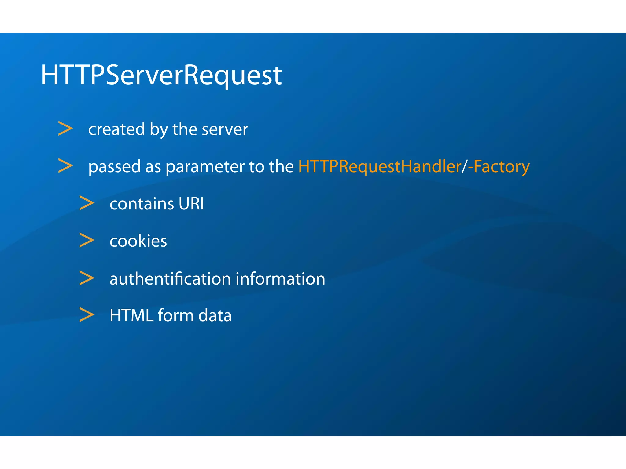 HTTPServerRequest
 >   created by the server

 >   passed as parameter to the HTTPRequestHandler/-Factory

     >   contains URI

     >   cookies

     >   authentiﬁcation information

     >   HTML form data
 