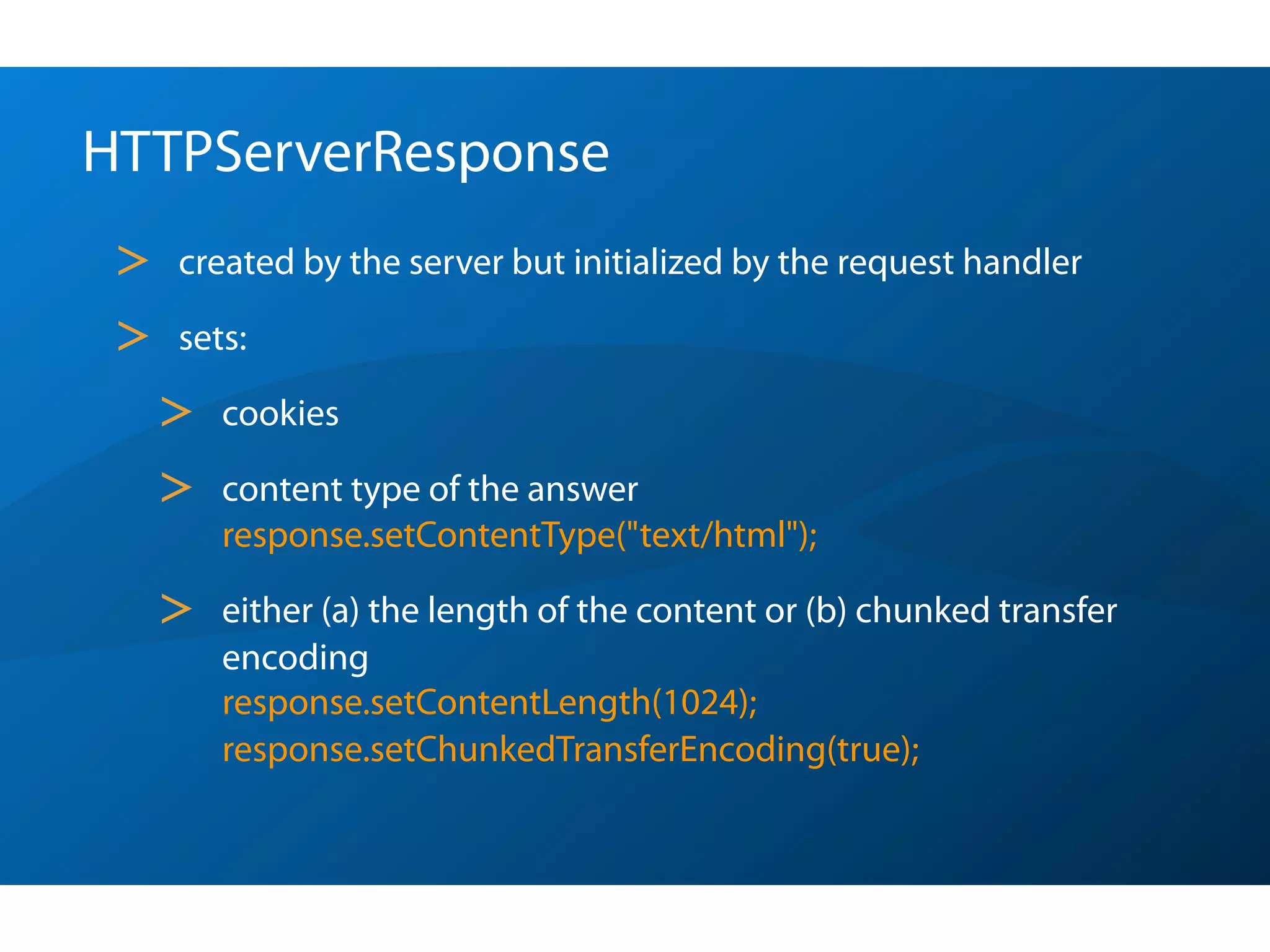 HTTPServerResponse
 >   created by the server but initialized by the request handler

 >   sets:

     >   cookies

     >   content type of the answer
         response.setContentType("text/html");

     >   either (a) the length of the content or (b) chunked transfer
         encoding
         response.setContentLength(1024);
         response.setChunkedTransferEncoding(true);
 