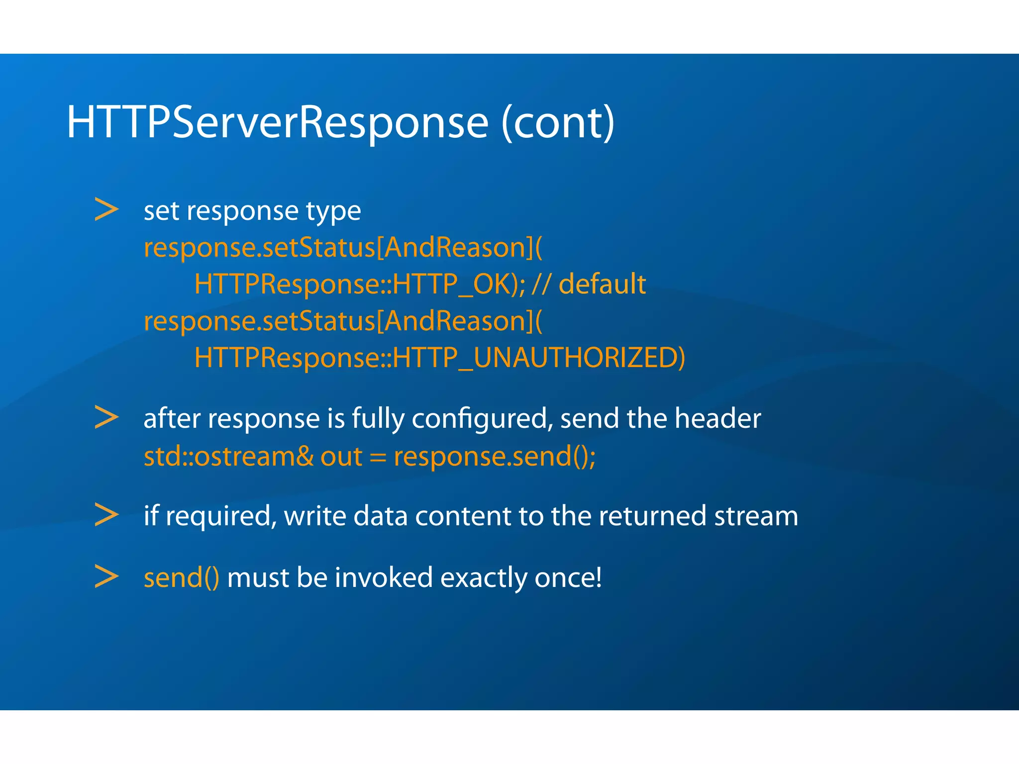HTTPServerResponse (cont)
 >   set response type
     response.setStatus[AndReason](
          HTTPResponse::HTTP_OK); // default
     response.setStatus[AndReason](
          HTTPResponse::HTTP_UNAUTHORIZED)

 >   after response is fully conﬁgured, send the header
     std::ostream& out = response.send();

 >   if required, write data content to the returned stream

 >   send() must be invoked exactly once!
 