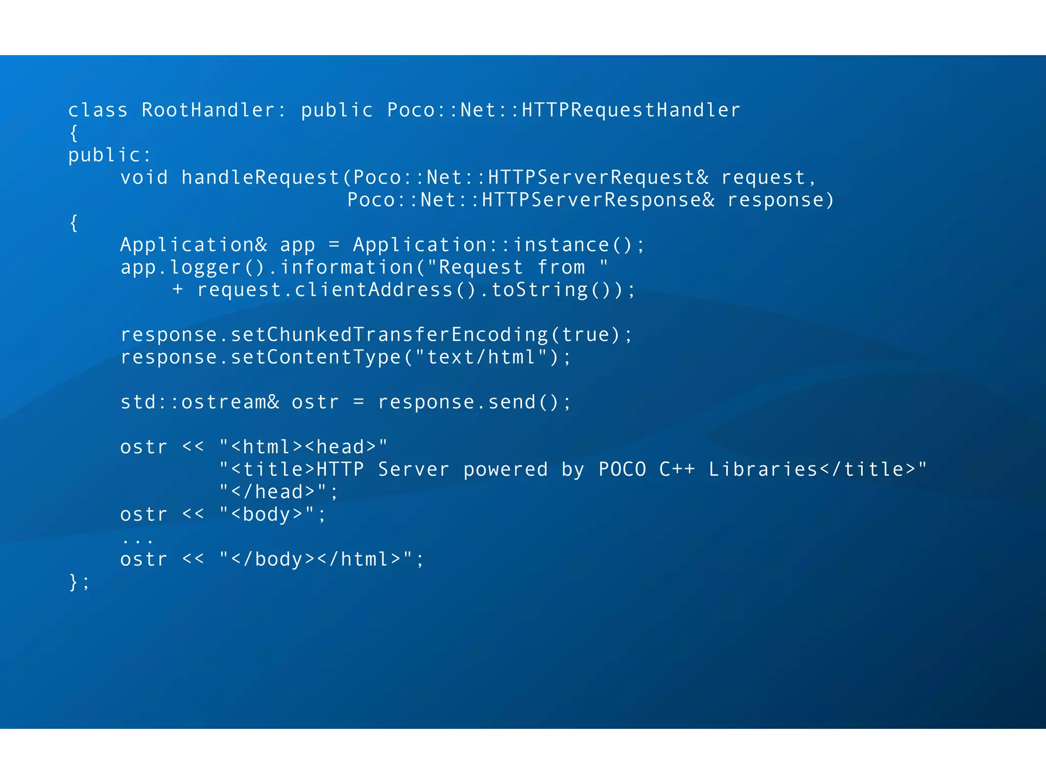 class RootHandler: public Poco::Net::HTTPRequestHandler
{
public:
    void handleRequest(Poco::Net::HTTPServerRequest& request,
                       Poco::Net::HTTPServerResponse& response)
{
    Application& app = Application::instance();
    app.logger().information("Request from "
        + request.clientAddress().toString());

     response.setChunkedTransferEncoding(true);
     response.setContentType("text/html");

     std::ostream& ostr = response.send();

     ostr << "<html><head>"
             "<title>HTTP Server powered by POCO C++ Libraries</title>"
             "</head>";
     ostr << "<body>";
     ...
     ostr << "</body></html>";
};
 