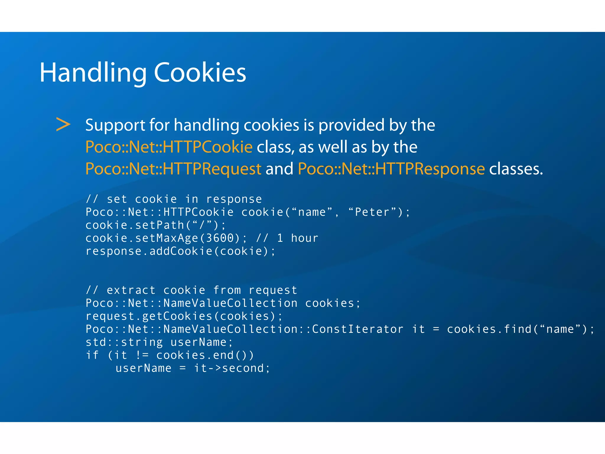 Handling Cookies
 >   Support for handling cookies is provided by the
     Poco::Net::HTTPCookie class, as well as by the
     Poco::Net::HTTPRequest and Poco::Net::HTTPResponse classes.
     // set cookie in response
     Poco::Net::HTTPCookie cookie(“name”, “Peter”);
     cookie.setPath(“/”);
     cookie.setMaxAge(3600); // 1 hour
     response.addCookie(cookie);


     // extract cookie from request
     Poco::Net::NameValueCollection cookies;
     request.getCookies(cookies);
     Poco::Net::NameValueCollection::ConstIterator it = cookies.find(“name”);
     std::string userName;
     if (it != cookies.end())
         userName = it->second;
 