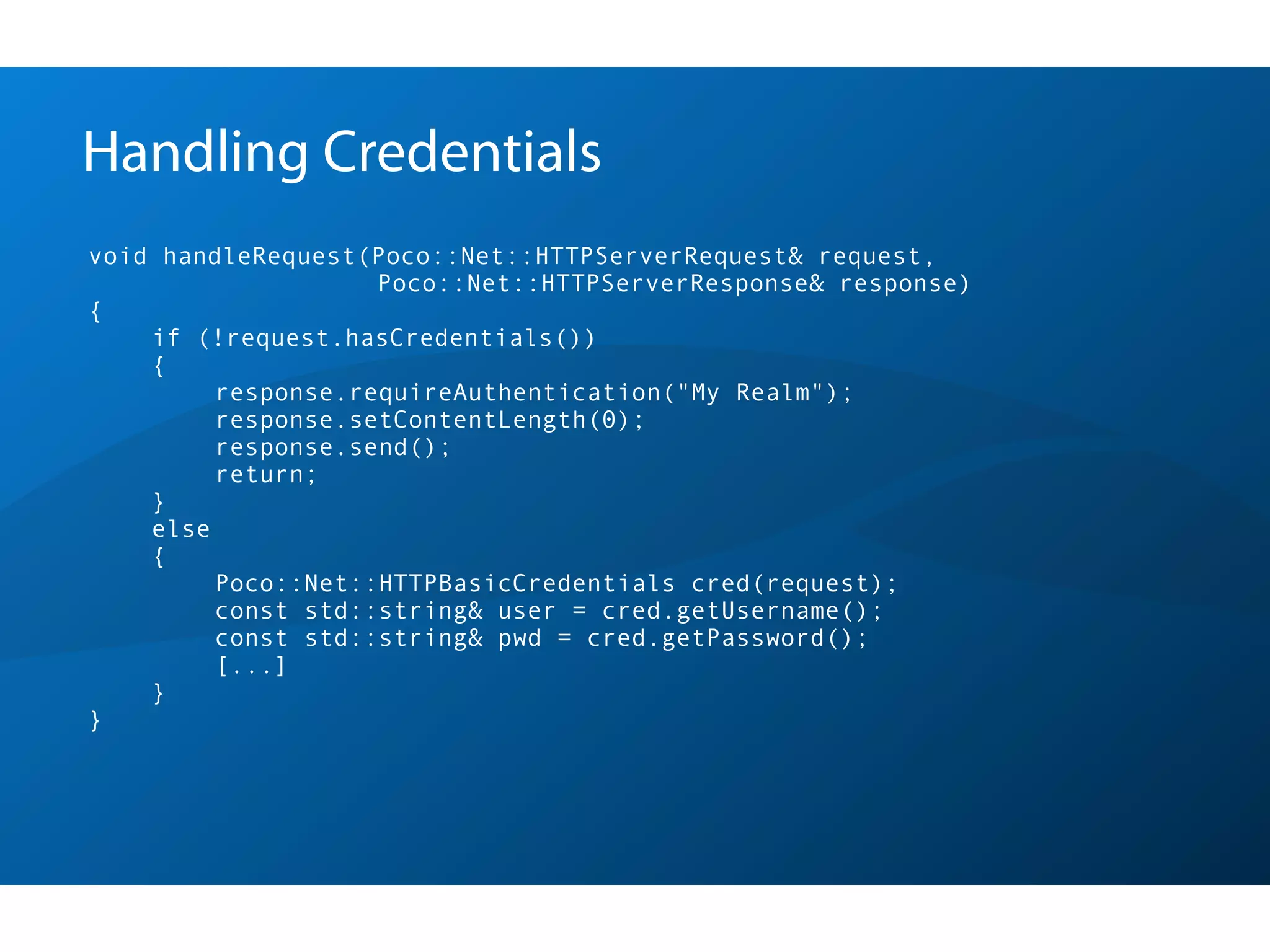 Handling Credentials
void handleRequest(Poco::Net::HTTPServerRequest& request,
                    Poco::Net::HTTPServerResponse& response)
{
    if (!request.hasCredentials())
    {
         response.requireAuthentication("My Realm");
         response.setContentLength(0);
         response.send();
         return;
    }
    else
    {
         Poco::Net::HTTPBasicCredentials cred(request);
         const std::string& user = cred.getUsername();
         const std::string& pwd = cred.getPassword();
         [...]
    }
}
 