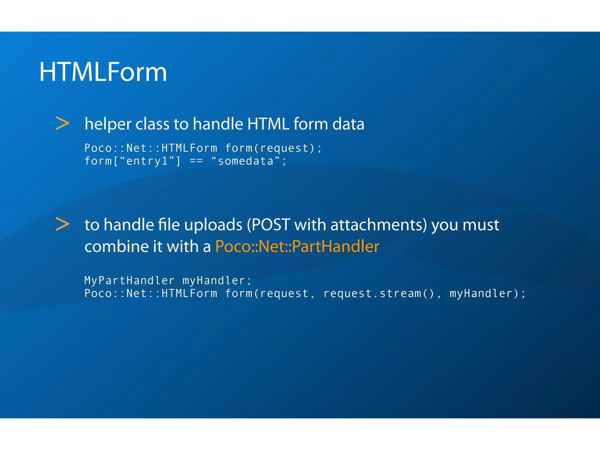 HTMLForm
>   helper class to handle HTML form data
    Poco::Net::HTMLForm form(request);
    form[“entry1”] == “somedata”;




>   to handle ﬁle uploads (POST with attachments) you must
    combine it with a Poco::Net::PartHandler
    MyPartHandler myHandler;
    Poco::Net::HTMLForm form(request, request.stream(), myHandler);
 