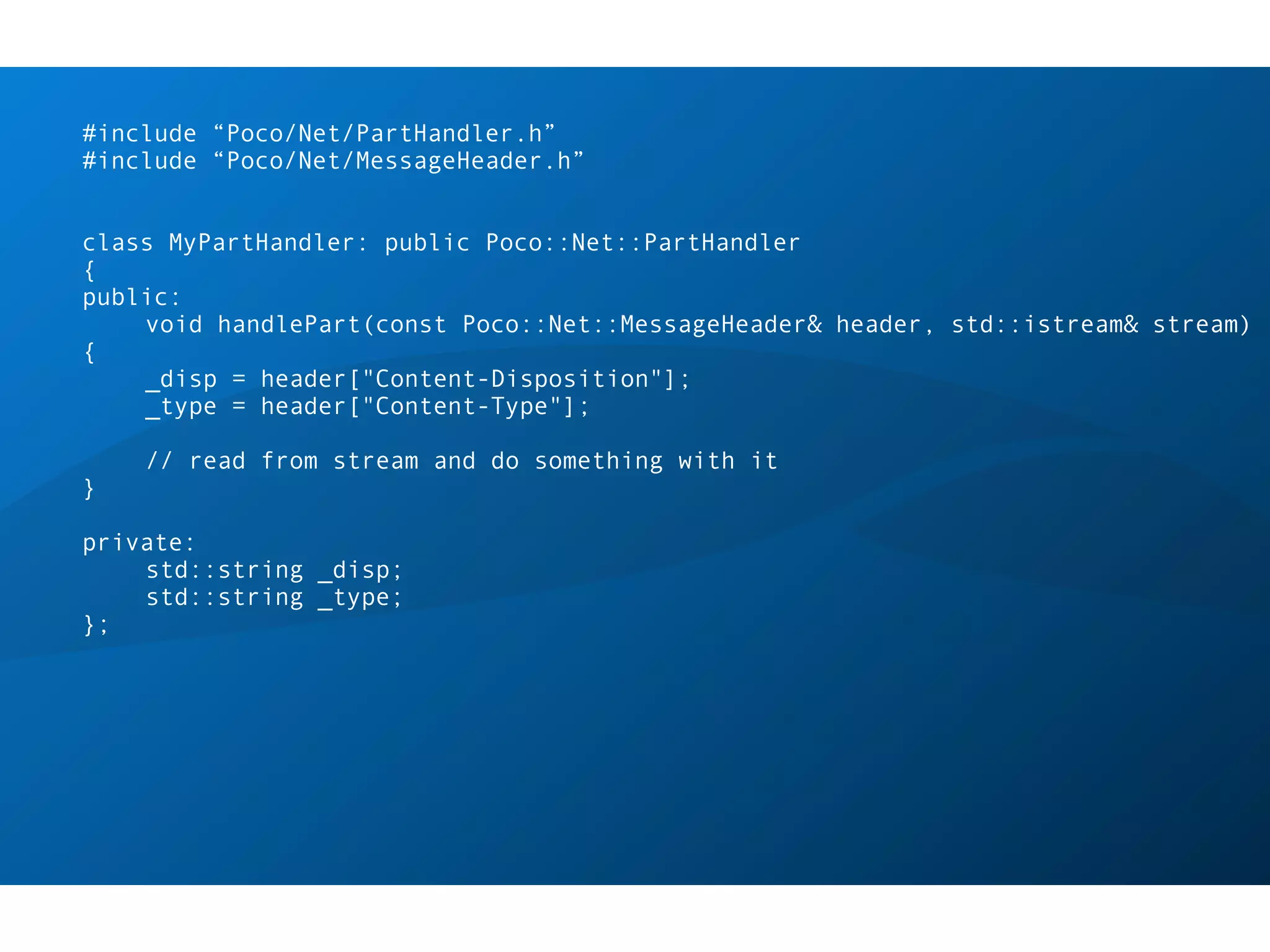 #include “Poco/Net/PartHandler.h”
#include “Poco/Net/MessageHeader.h”


class MyPartHandler: public Poco::Net::PartHandler
{
public:
    void handlePart(const Poco::Net::MessageHeader& header, std::istream& stream)
{
    _disp = header["Content-Disposition"];
    _type = header["Content-Type"];

    // read from stream and do something with it
}

private:
    std::string _disp;
    std::string _type;
};
 